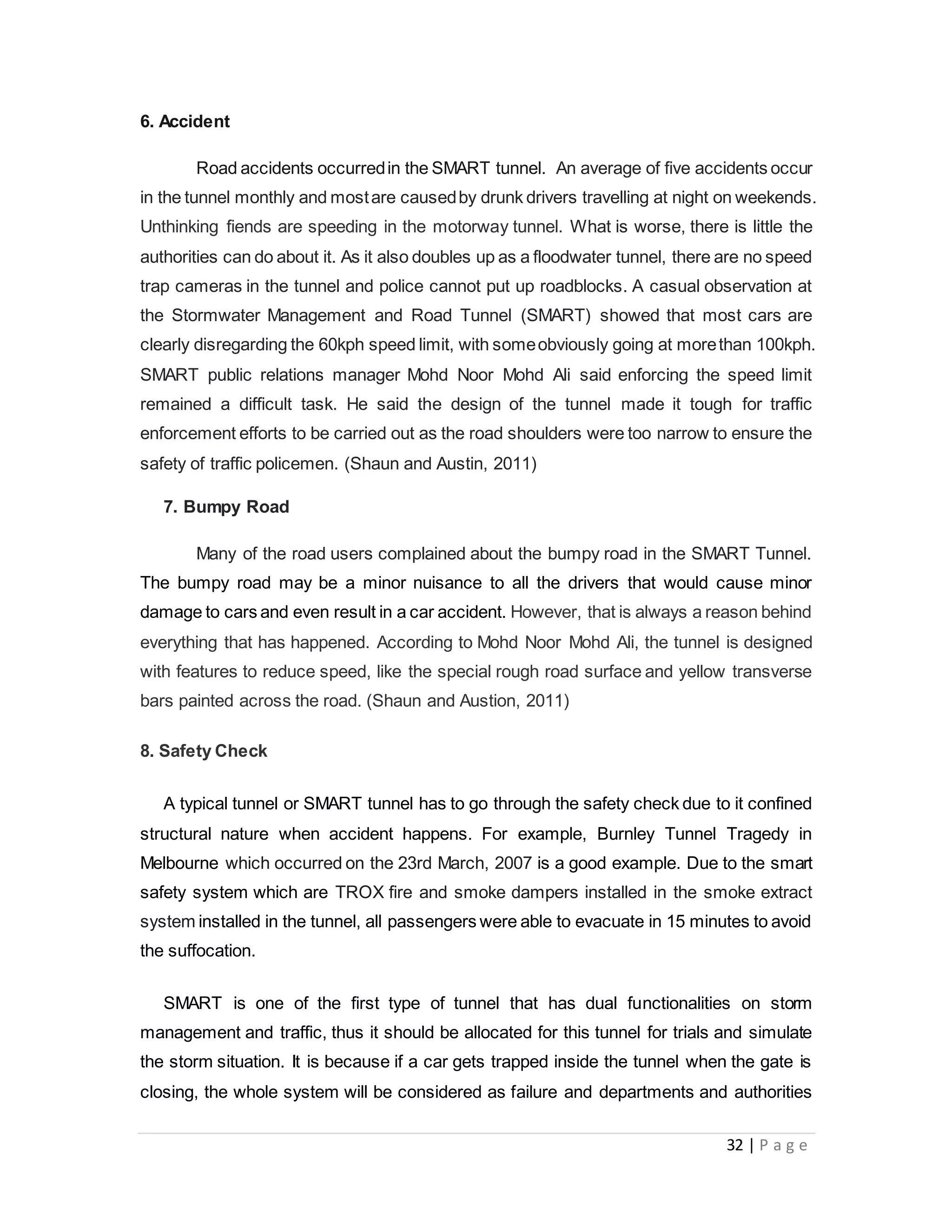 32 | P a g e
6. Accident
Road accidents occurredin the SMART tunnel. An average of five accidents occur
in the tunnel monthly and mostare causedby drunk drivers travelling at night on weekends.
Unthinking fiends are speeding in the motorway tunnel. What is worse, there is little the
authorities can do about it. As it also doubles up as a floodwater tunnel, there are no speed
trap cameras in the tunnel and police cannot put up roadblocks. A casual observation at
the Stormwater Management and Road Tunnel (SMART) showed that most cars are
clearly disregarding the 60kph speed limit, with someobviously going at morethan 100kph.
SMART public relations manager Mohd Noor Mohd Ali said enforcing the speed limit
remained a difficult task. He said the design of the tunnel made it tough for traffic
enforcement efforts to be carried out as the road shoulders were too narrow to ensure the
safety of traffic policemen. (Shaun and Austin, 2011)
7. Bumpy Road
Many of the road users complained about the bumpy road in the SMART Tunnel.
The bumpy road may be a minor nuisance to all the drivers that would cause minor
damage to cars and even result in a car accident. However, that is always a reason behind
everything that has happened. According to Mohd Noor Mohd Ali, the tunnel is designed
with features to reduce speed, like the special rough road surface and yellow transverse
bars painted across the road. (Shaun and Austion, 2011)
8. Safety Check
A typical tunnel or SMART tunnel has to go through the safety check due to it confined
structural nature when accident happens. For example, Burnley Tunnel Tragedy in
Melbourne which occurred on the 23rd March, 2007 is a good example. Due to the smart
safety system which are TROX fire and smoke dampers installed in the smoke extract
system installed in the tunnel, all passengers were able to evacuate in 15 minutes to avoid
the suffocation.
SMART is one of the first type of tunnel that has dual functionalities on storm
management and traffic, thus it should be allocated for this tunnel for trials and simulate
the storm situation. It is because if a car gets trapped inside the tunnel when the gate is
closing, the whole system will be considered as failure and departments and authorities
 