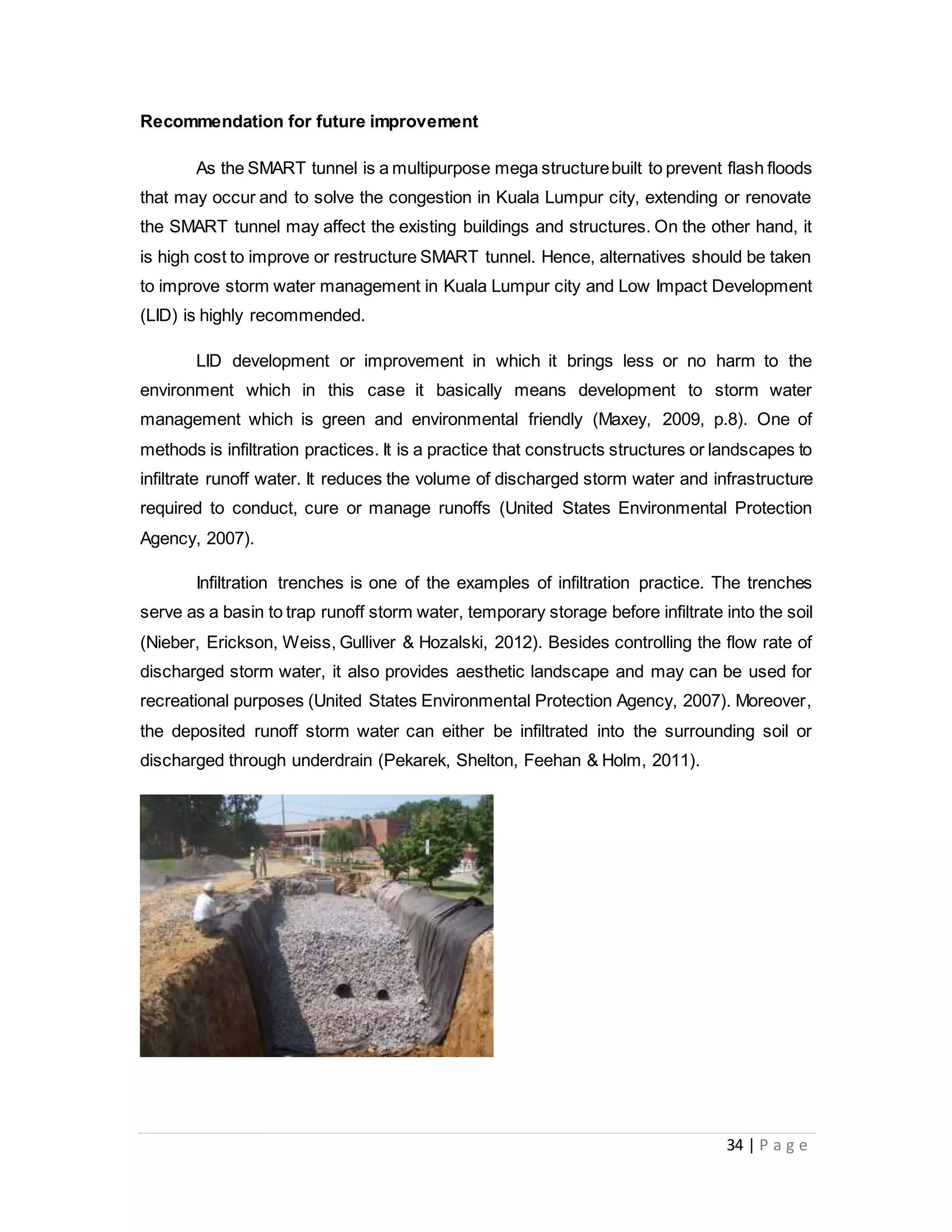 34 | P a g e
Recommendation for future improvement
As the SMART tunnel is a multipurpose mega structurebuilt to prevent flash floods
that may occur and to solve the congestion in Kuala Lumpur city, extending or renovate
the SMART tunnel may affect the existing buildings and structures. On the other hand, it
is high cost to improve or restructure SMART tunnel. Hence, alternatives should be taken
to improve storm water management in Kuala Lumpur city and Low Impact Development
(LID) is highly recommended.
LID development or improvement in which it brings less or no harm to the
environment which in this case it basically means development to storm water
management which is green and environmental friendly (Maxey, 2009, p.8). One of
methods is infiltration practices. It is a practice that constructs structures or landscapes to
infiltrate runoff water. It reduces the volume of discharged storm water and infrastructure
required to conduct, cure or manage runoffs (United States Environmental Protection
Agency, 2007).
Infiltration trenches is one of the examples of infiltration practice. The trenches
serve as a basin to trap runoff storm water, temporary storage before infiltrate into the soil
(Nieber, Erickson, Weiss, Gulliver & Hozalski, 2012). Besides controlling the flow rate of
discharged storm water, it also provides aesthetic landscape and may can be used for
recreational purposes (United States Environmental Protection Agency, 2007). Moreover,
the deposited runoff storm water can either be infiltrated into the surrounding soil or
discharged through underdrain (Pekarek, Shelton, Feehan & Holm, 2011).
 