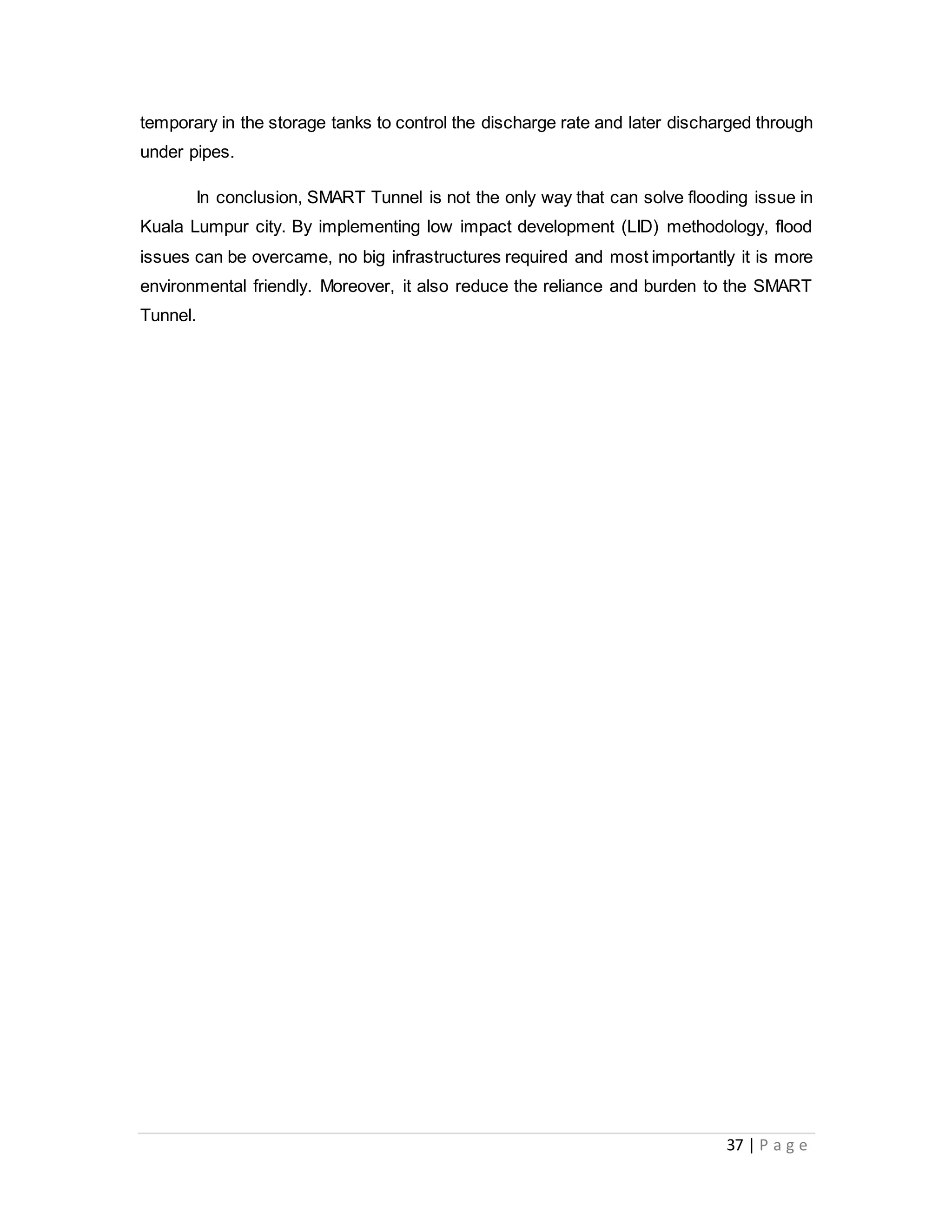 37 | P a g e
temporary in the storage tanks to control the discharge rate and later discharged through
under pipes.
In conclusion, SMART Tunnel is not the only way that can solve flooding issue in
Kuala Lumpur city. By implementing low impact development (LID) methodology, flood
issues can be overcame, no big infrastructures required and most importantly it is more
environmental friendly. Moreover, it also reduce the reliance and burden to the SMART
Tunnel.
 