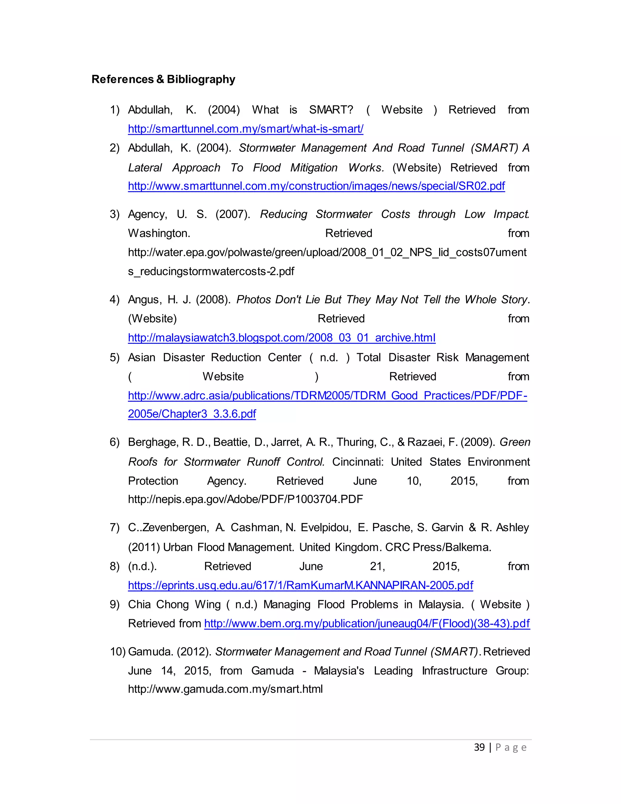 39 | P a g e
References & Bibliography
1) Abdullah, K. (2004) What is SMART? ( Website ) Retrieved from
http://smarttunnel.com.my/smart/what-is-smart/
2) Abdullah, K. (2004). Stormwater Management And Road Tunnel (SMART) A
Lateral Approach To Flood Mitigation Works. (Website) Retrieved from
http://www.smarttunnel.com.my/construction/images/news/special/SR02.pdf
3) Agency, U. S. (2007). Reducing Stormwater Costs through Low Impact.
Washington. Retrieved from
http://water.epa.gov/polwaste/green/upload/2008_01_02_NPS_lid_costs07ument
s_reducingstormwatercosts-2.pdf
4) Angus, H. J. (2008). Photos Don't Lie But They May Not Tell the Whole Story.
(Website) Retrieved from
http://malaysiawatch3.blogspot.com/2008_03_01_archive.html
5) Asian Disaster Reduction Center ( n.d. ) Total Disaster Risk Management
( Website ) Retrieved from
http://www.adrc.asia/publications/TDRM2005/TDRM_Good_Practices/PDF/PDF-
2005e/Chapter3_3.3.6.pdf
6) Berghage, R. D., Beattie, D., Jarret, A. R., Thuring, C., & Razaei, F. (2009). Green
Roofs for Stormwater Runoff Control. Cincinnati: United States Environment
Protection Agency. Retrieved June 10, 2015, from
http://nepis.epa.gov/Adobe/PDF/P1003704.PDF
7) C..Zevenbergen, A. Cashman, N. Evelpidou, E. Pasche, S. Garvin & R. Ashley
(2011) Urban Flood Management. United Kingdom. CRC Press/Balkema.
8) (n.d.). Retrieved June 21, 2015, from
https://eprints.usq.edu.au/617/1/RamKumarM.KANNAPIRAN-2005.pdf
9) Chia Chong Wing ( n.d.) Managing Flood Problems in Malaysia. ( Website )
Retrieved from http://www.bem.org.my/publication/juneaug04/F(Flood)(38-43).pdf
10) Gamuda. (2012). Stormwater Management and Road Tunnel (SMART).Retrieved
June 14, 2015, from Gamuda - Malaysia's Leading Infrastructure Group:
http://www.gamuda.com.my/smart.html
 