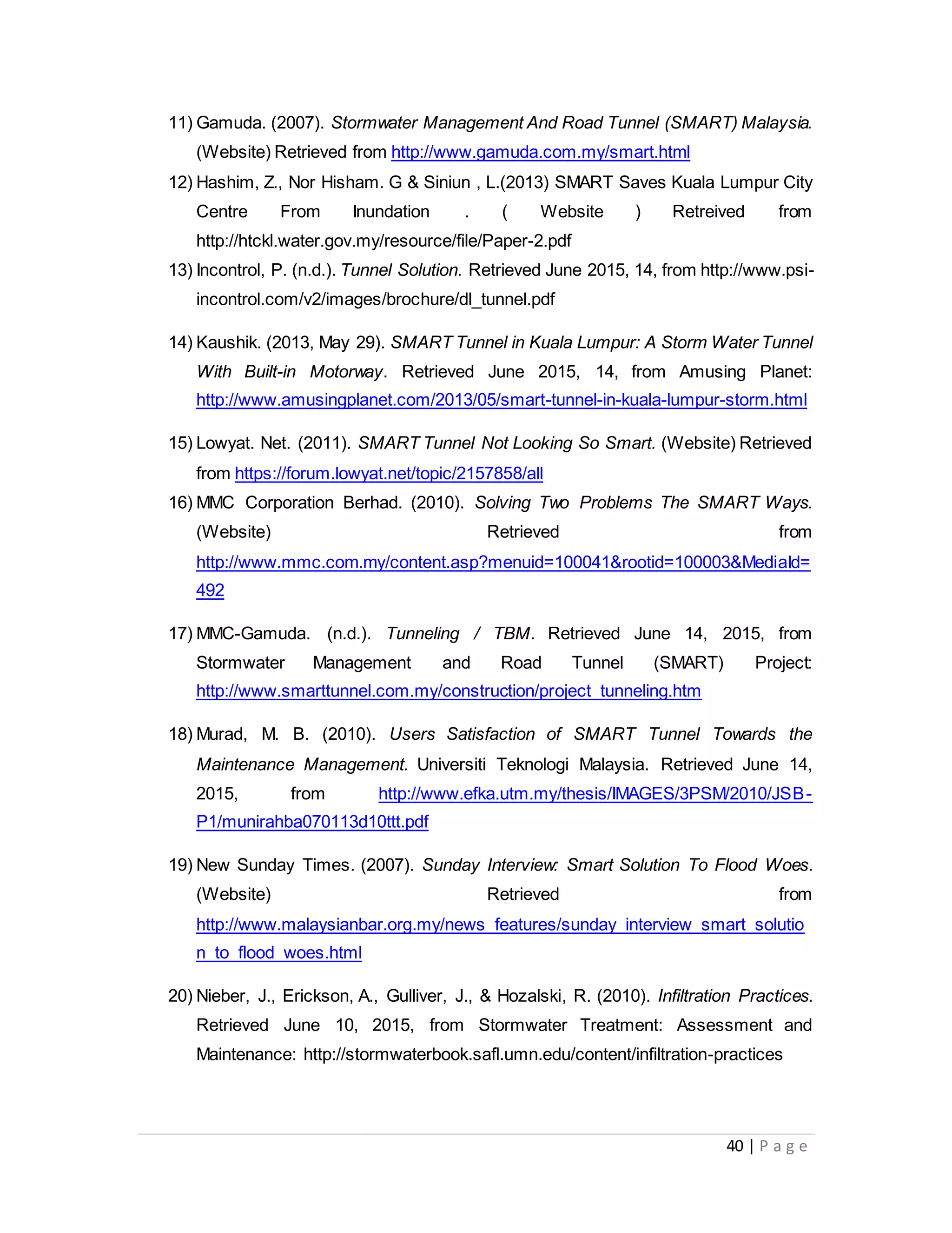 40 | P a g e
11) Gamuda. (2007). Stormwater Management And Road Tunnel (SMART) Malaysia.
(Website) Retrieved from http://www.gamuda.com.my/smart.html
12) Hashim, Z., Nor Hisham. G & Siniun , L.(2013) SMART Saves Kuala Lumpur City
Centre From Inundation . ( Website ) Retreived from
http://htckl.water.gov.my/resource/file/Paper-2.pdf
13) Incontrol, P. (n.d.). Tunnel Solution. Retrieved June 2015, 14, from http://www.psi-
incontrol.com/v2/images/brochure/dl_tunnel.pdf
14) Kaushik. (2013, May 29). SMART Tunnel in Kuala Lumpur: A Storm Water Tunnel
With Built-in Motorway. Retrieved June 2015, 14, from Amusing Planet:
http://www.amusingplanet.com/2013/05/smart-tunnel-in-kuala-lumpur-storm.html
15) Lowyat. Net. (2011). SMART Tunnel Not Looking So Smart. (Website) Retrieved
from https://forum.lowyat.net/topic/2157858/all
16) MMC Corporation Berhad. (2010). Solving Two Problems The SMART Ways.
(Website) Retrieved from
http://www.mmc.com.my/content.asp?menuid=100041&rootid=100003&MediaId=
492
17) MMC-Gamuda. (n.d.). Tunneling / TBM. Retrieved June 14, 2015, from
Stormwater Management and Road Tunnel (SMART) Project:
http://www.smarttunnel.com.my/construction/project_tunneling.htm
18) Murad, M. B. (2010). Users Satisfaction of SMART Tunnel Towards the
Maintenance Management. Universiti Teknologi Malaysia. Retrieved June 14,
2015, from http://www.efka.utm.my/thesis/IMAGES/3PSM/2010/JSB-
P1/munirahba070113d10ttt.pdf
19) New Sunday Times. (2007). Sunday Interview: Smart Solution To Flood Woes.
(Website) Retrieved from
http://www.malaysianbar.org.my/news_features/sunday_interview_smart_solutio
n_to_flood_woes.html
20) Nieber, J., Erickson, A., Gulliver, J., & Hozalski, R. (2010). Infiltration Practices.
Retrieved June 10, 2015, from Stormwater Treatment: Assessment and
Maintenance: http://stormwaterbook.safl.umn.edu/content/infiltration-practices
 