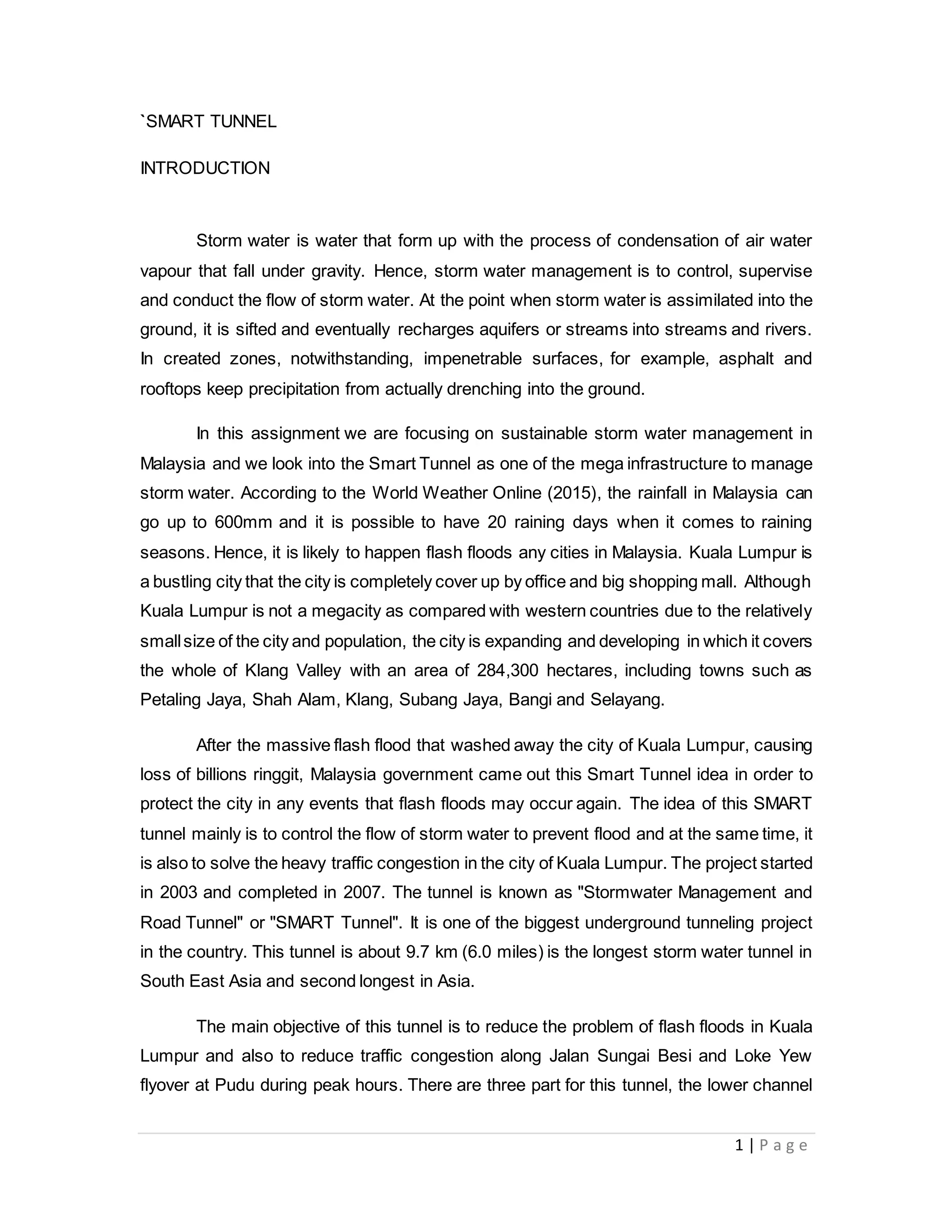 1 | P a g e
`SMART TUNNEL
INTRODUCTION
Storm water is water that form up with the process of condensation of air water
vapour that fall under gravity. Hence, storm water management is to control, supervise
and conduct the flow of storm water. At the point when storm water is assimilated into the
ground, it is sifted and eventually recharges aquifers or streams into streams and rivers.
In created zones, notwithstanding, impenetrable surfaces, for example, asphalt and
rooftops keep precipitation from actually drenching into the ground.
In this assignment we are focusing on sustainable storm water management in
Malaysia and we look into the Smart Tunnel as one of the mega infrastructure to manage
storm water. According to the World Weather Online (2015), the rainfall in Malaysia can
go up to 600mm and it is possible to have 20 raining days when it comes to raining
seasons. Hence, it is likely to happen flash floods any cities in Malaysia. Kuala Lumpur is
a bustling city that the city is completely cover up by office and big shopping mall. Although
Kuala Lumpur is not a megacity as compared with western countries due to the relatively
smallsize of the city and population, the city is expanding and developing in which it covers
the whole of Klang Valley with an area of 284,300 hectares, including towns such as
Petaling Jaya, Shah Alam, Klang, Subang Jaya, Bangi and Selayang.
After the massive flash flood that washed away the city of Kuala Lumpur, causing
loss of billions ringgit, Malaysia government came out this Smart Tunnel idea in order to
protect the city in any events that flash floods may occur again. The idea of this SMART
tunnel mainly is to control the flow of storm water to prevent flood and at the same time, it
is also to solve the heavy traffic congestion in the city of Kuala Lumpur. The project started
in 2003 and completed in 2007. The tunnel is known as "Stormwater Management and
Road Tunnel" or "SMART Tunnel". It is one of the biggest underground tunneling project
in the country. This tunnel is about 9.7 km (6.0 miles) is the longest storm water tunnel in
South East Asia and second longest in Asia.
The main objective of this tunnel is to reduce the problem of flash floods in Kuala
Lumpur and also to reduce traffic congestion along Jalan Sungai Besi and Loke Yew
flyover at Pudu during peak hours. There are three part for this tunnel, the lower channel
 