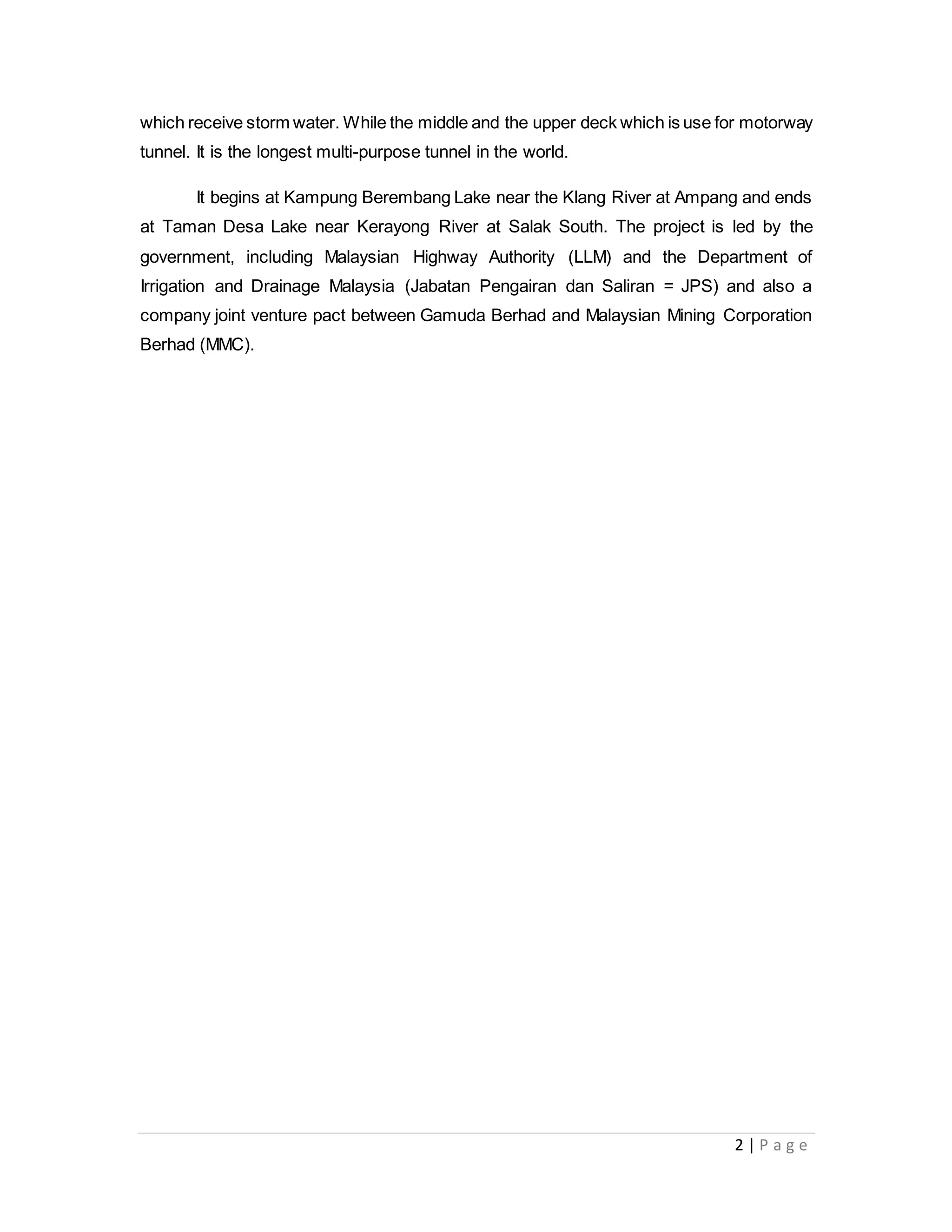 2 | P a g e
which receive storm water. While the middle and the upper deck which is use for motorway
tunnel. It is the longest multi-purpose tunnel in the world.
It begins at Kampung Berembang Lake near the Klang River at Ampang and ends
at Taman Desa Lake near Kerayong River at Salak South. The project is led by the
government, including Malaysian Highway Authority (LLM) and the Department of
Irrigation and Drainage Malaysia (Jabatan Pengairan dan Saliran = JPS) and also a
company joint venture pact between Gamuda Berhad and Malaysian Mining Corporation
Berhad (MMC).
 