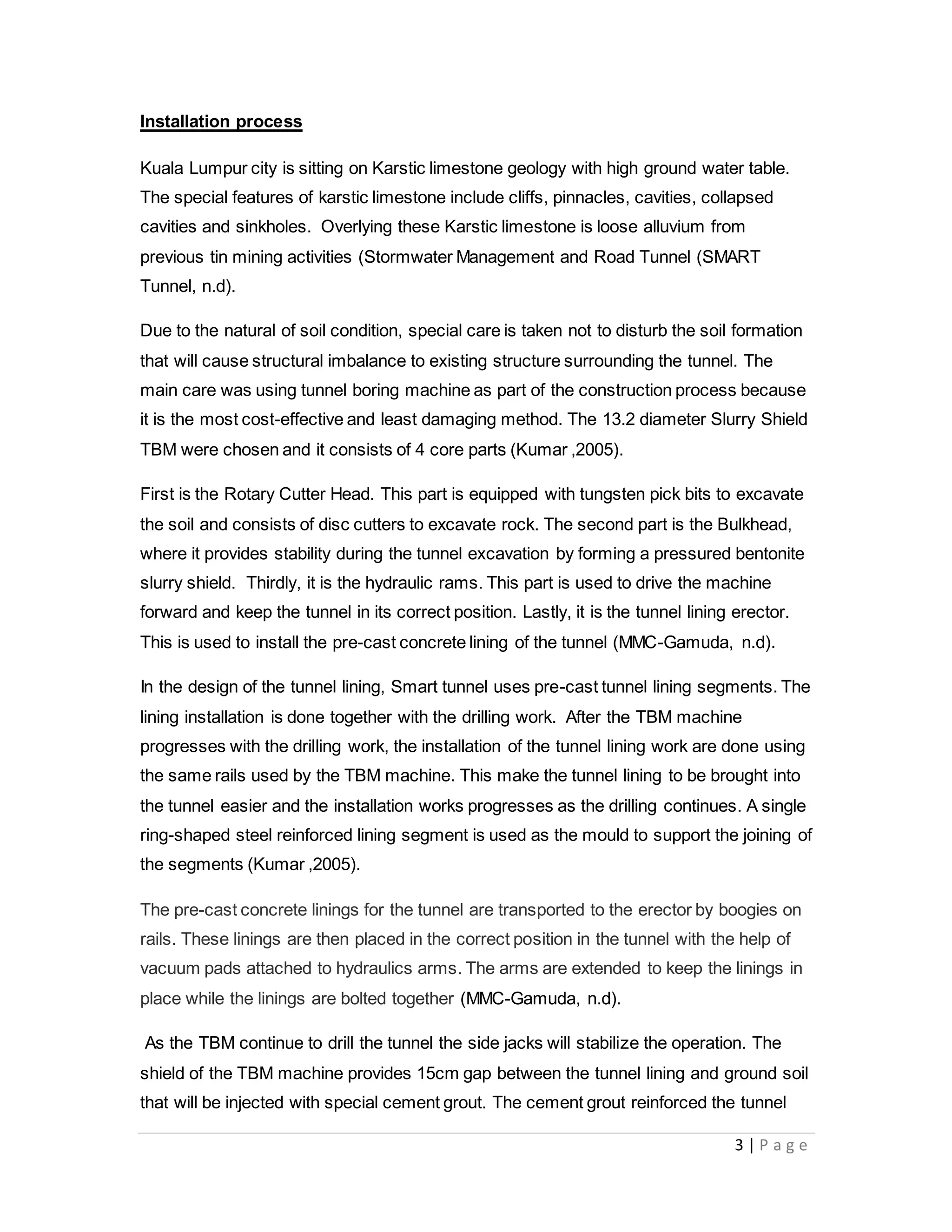3 | P a g e
Installation process
Kuala Lumpur city is sitting on Karstic limestone geology with high ground water table.
The special features of karstic limestone include cliffs, pinnacles, cavities, collapsed
cavities and sinkholes. Overlying these Karstic limestone is loose alluvium from
previous tin mining activities (Stormwater Management and Road Tunnel (SMART
Tunnel, n.d).
Due to the natural of soil condition, special care is taken not to disturb the soil formation
that will cause structural imbalance to existing structure surrounding the tunnel. The
main care was using tunnel boring machine as part of the construction process because
it is the most cost-effective and least damaging method. The 13.2 diameter Slurry Shield
TBM were chosen and it consists of 4 core parts (Kumar ,2005).
First is the Rotary Cutter Head. This part is equipped with tungsten pick bits to excavate
the soil and consists of disc cutters to excavate rock. The second part is the Bulkhead,
where it provides stability during the tunnel excavation by forming a pressured bentonite
slurry shield. Thirdly, it is the hydraulic rams. This part is used to drive the machine
forward and keep the tunnel in its correct position. Lastly, it is the tunnel lining erector.
This is used to install the pre-cast concrete lining of the tunnel (MMC-Gamuda, n.d).
In the design of the tunnel lining, Smart tunnel uses pre-cast tunnel lining segments. The
lining installation is done together with the drilling work. After the TBM machine
progresses with the drilling work, the installation of the tunnel lining work are done using
the same rails used by the TBM machine. This make the tunnel lining to be brought into
the tunnel easier and the installation works progresses as the drilling continues. A single
ring-shaped steel reinforced lining segment is used as the mould to support the joining of
the segments (Kumar ,2005).
The pre-cast concrete linings for the tunnel are transported to the erector by boogies on
rails. These linings are then placed in the correct position in the tunnel with the help of
vacuum pads attached to hydraulics arms. The arms are extended to keep the linings in
place while the linings are bolted together (MMC-Gamuda, n.d).
As the TBM continue to drill the tunnel the side jacks will stabilize the operation. The
shield of the TBM machine provides 15cm gap between the tunnel lining and ground soil
that will be injected with special cement grout. The cement grout reinforced the tunnel
 