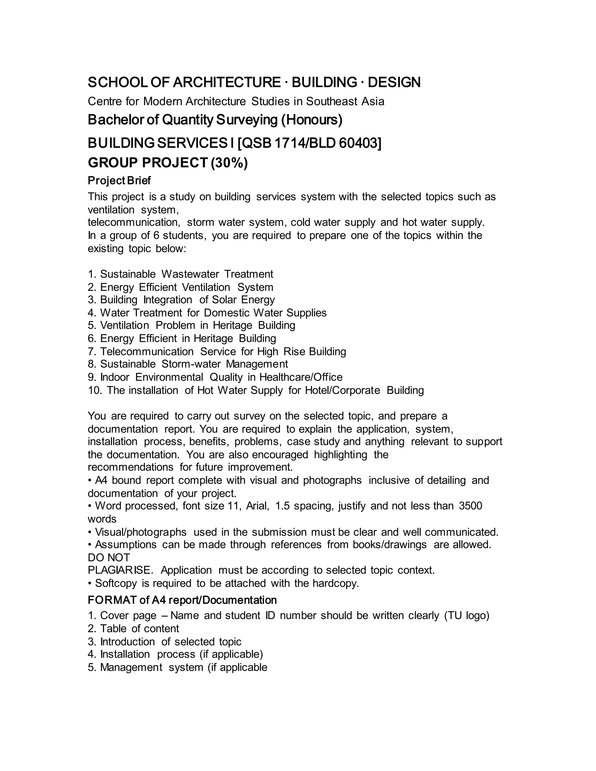 SCHOOL OF ARCHITECTURE · BUILDING · DESIGN
Centre for Modern Architecture Studies in Southeast Asia
Bachelor of Quantity Surveying (Honours)
BUILDING SERVICES I [QSB 1714/BLD 60403]
GROUP PROJECT (30%)
Project Brief
This project is a study on building services system with the selected topics such as
ventilation system,
telecommunication, storm water system, cold water supply and hot water supply.
In a group of 6 students, you are required to prepare one of the topics within the
existing topic below:
1. Sustainable Wastewater Treatment
2. Energy Efficient Ventilation System
3. Building Integration of Solar Energy
4. Water Treatment for Domestic Water Supplies
5. Ventilation Problem in Heritage Building
6. Energy Efficient in Heritage Building
7. Telecommunication Service for High Rise Building
8. Sustainable Storm-water Management
9. Indoor Environmental Quality in Healthcare/Office
10. The installation of Hot Water Supply for Hotel/Corporate Building
You are required to carry out survey on the selected topic, and prepare a
documentation report. You are required to explain the application, system,
installation process, benefits, problems, case study and anything relevant to support
the documentation. You are also encouraged highlighting the
recommendations for future improvement.
• A4 bound report complete with visual and photographs inclusive of detailing and
documentation of your project.
• Word processed, font size 11, Arial, 1.5 spacing, justify and not less than 3500
words
• Visual/photographs used in the submission must be clear and well communicated.
• Assumptions can be made through references from books/drawings are allowed.
DO NOT
PLAGIARISE. Application must be according to selected topic context.
• Softcopy is required to be attached with the hardcopy.
FORMAT of A4 report/Documentation
1. Cover page – Name and student ID number should be written clearly (TU logo)
2. Table of content
3. Introduction of selected topic
4. Installation process (if applicable)
5. Management system (if applicable
 