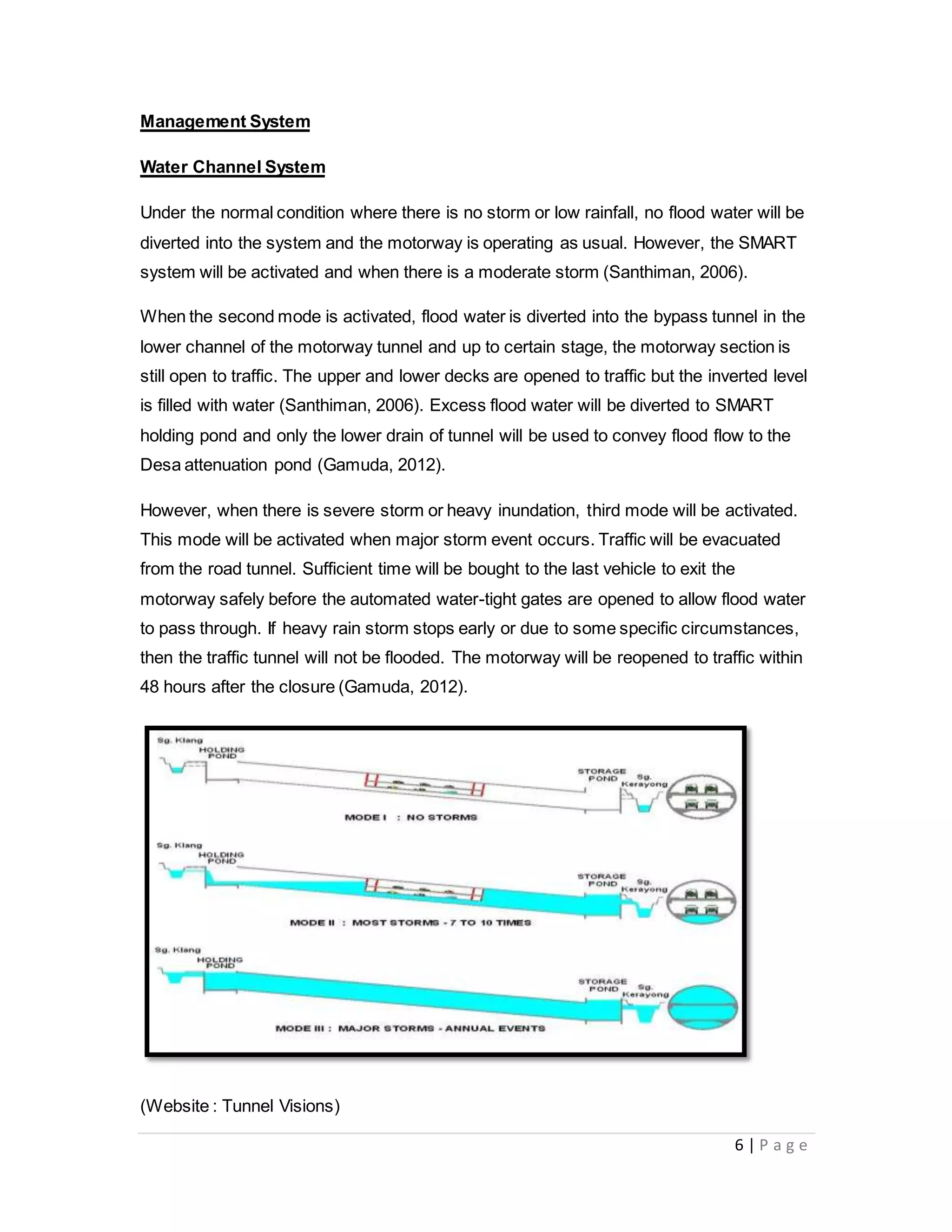 6 | P a g e
Management System
Water Channel System
Under the normal condition where there is no storm or low rainfall, no flood water will be
diverted into the system and the motorway is operating as usual. However, the SMART
system will be activated and when there is a moderate storm (Santhiman, 2006).
When the second mode is activated, flood water is diverted into the bypass tunnel in the
lower channel of the motorway tunnel and up to certain stage, the motorway section is
still open to traffic. The upper and lower decks are opened to traffic but the inverted level
is filled with water (Santhiman, 2006). Excess flood water will be diverted to SMART
holding pond and only the lower drain of tunnel will be used to convey flood flow to the
Desa attenuation pond (Gamuda, 2012).
However, when there is severe storm or heavy inundation, third mode will be activated.
This mode will be activated when major storm event occurs. Traffic will be evacuated
from the road tunnel. Sufficient time will be bought to the last vehicle to exit the
motorway safely before the automated water-tight gates are opened to allow flood water
to pass through. If heavy rain storm stops early or due to some specific circumstances,
then the traffic tunnel will not be flooded. The motorway will be reopened to traffic within
48 hours after the closure (Gamuda, 2012).
(Website : Tunnel Visions)
 