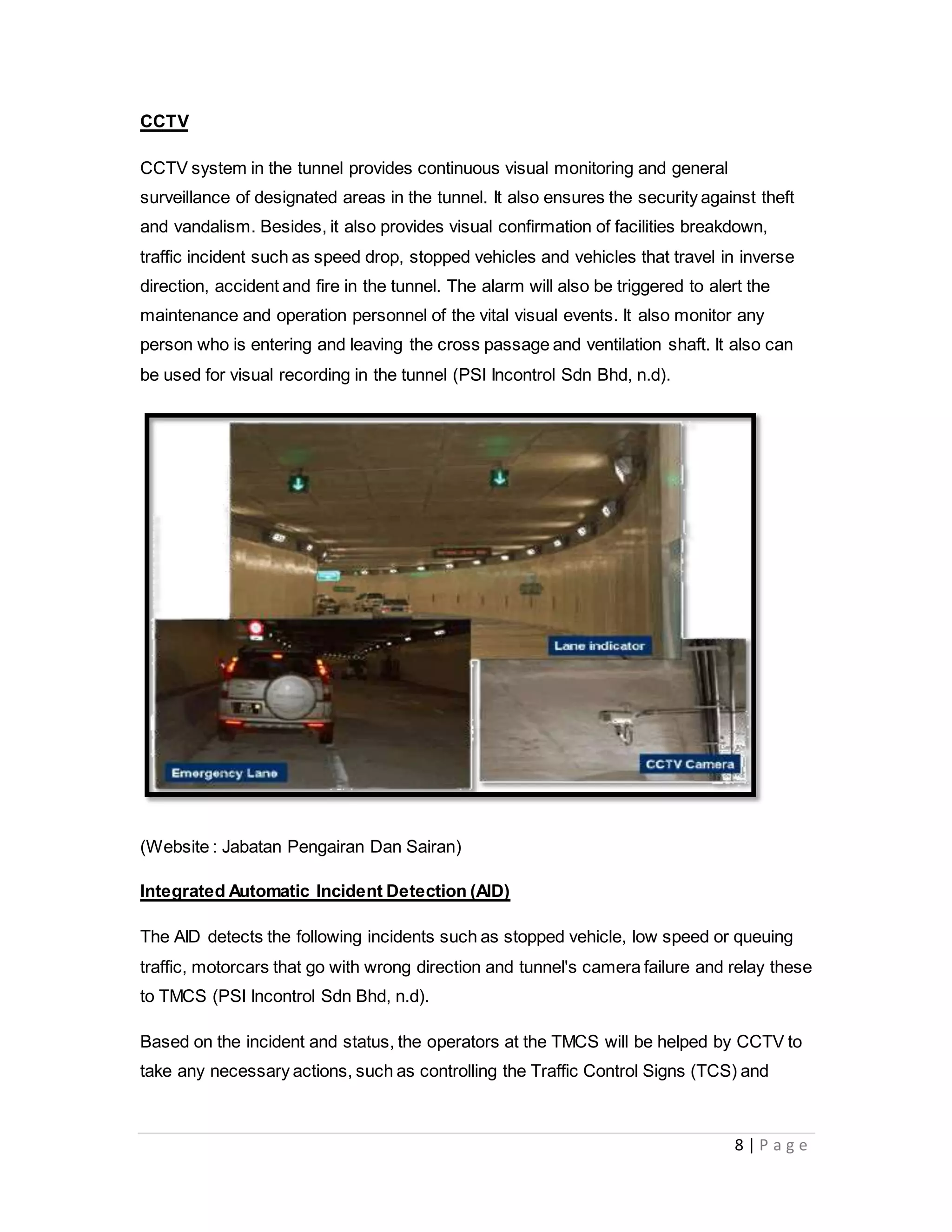8 | P a g e
CCTV
CCTV system in the tunnel provides continuous visual monitoring and general
surveillance of designated areas in the tunnel. It also ensures the security against theft
and vandalism. Besides, it also provides visual confirmation of facilities breakdown,
traffic incident such as speed drop, stopped vehicles and vehicles that travel in inverse
direction, accident and fire in the tunnel. The alarm will also be triggered to alert the
maintenance and operation personnel of the vital visual events. It also monitor any
person who is entering and leaving the cross passage and ventilation shaft. It also can
be used for visual recording in the tunnel (PSI Incontrol Sdn Bhd, n.d).
(Website : Jabatan Pengairan Dan Sairan)
Integrated Automatic Incident Detection (AID)
The AID detects the following incidents such as stopped vehicle, low speed or queuing
traffic, motorcars that go with wrong direction and tunnel's camera failure and relay these
to TMCS (PSI Incontrol Sdn Bhd, n.d).
Based on the incident and status, the operators at the TMCS will be helped by CCTV to
take any necessary actions, such as controlling the Traffic Control Signs (TCS) and
 