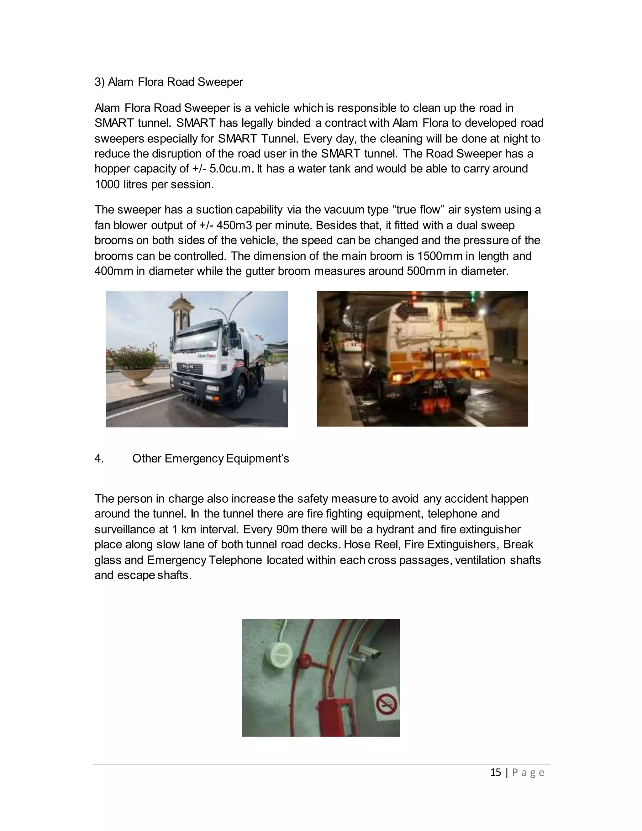 15 | P a g e
3) Alam Flora Road Sweeper
Alam Flora Road Sweeper is a vehicle which is responsible to clean up the road in
SMART tunnel. SMART has legally binded a contract with Alam Flora to developed road
sweepers especially for SMART Tunnel. Every day, the cleaning will be done at night to
reduce the disruption of the road user in the SMART tunnel. The Road Sweeper has a
hopper capacity of +/- 5.0cu.m. It has a water tank and would be able to carry around
1000 litres per session.
The sweeper has a suction capability via the vacuum type “true flow” air system using a
fan blower output of +/- 450m3 per minute. Besides that, it fitted with a dual sweep
brooms on both sides of the vehicle, the speed can be changed and the pressure of the
brooms can be controlled. The dimension of the main broom is 1500mm in length and
400mm in diameter while the gutter broom measures around 500mm in diameter.
4. Other Emergency Equipment’s
The person in charge also increase the safety measure to avoid any accident happen
around the tunnel. In the tunnel there are fire fighting equipment, telephone and
surveillance at 1 km interval. Every 90m there will be a hydrant and fire extinguisher
place along slow lane of both tunnel road decks. Hose Reel, Fire Extinguishers, Break
glass and Emergency Telephone located within each cross passages, ventilation shafts
and escape shafts.
 