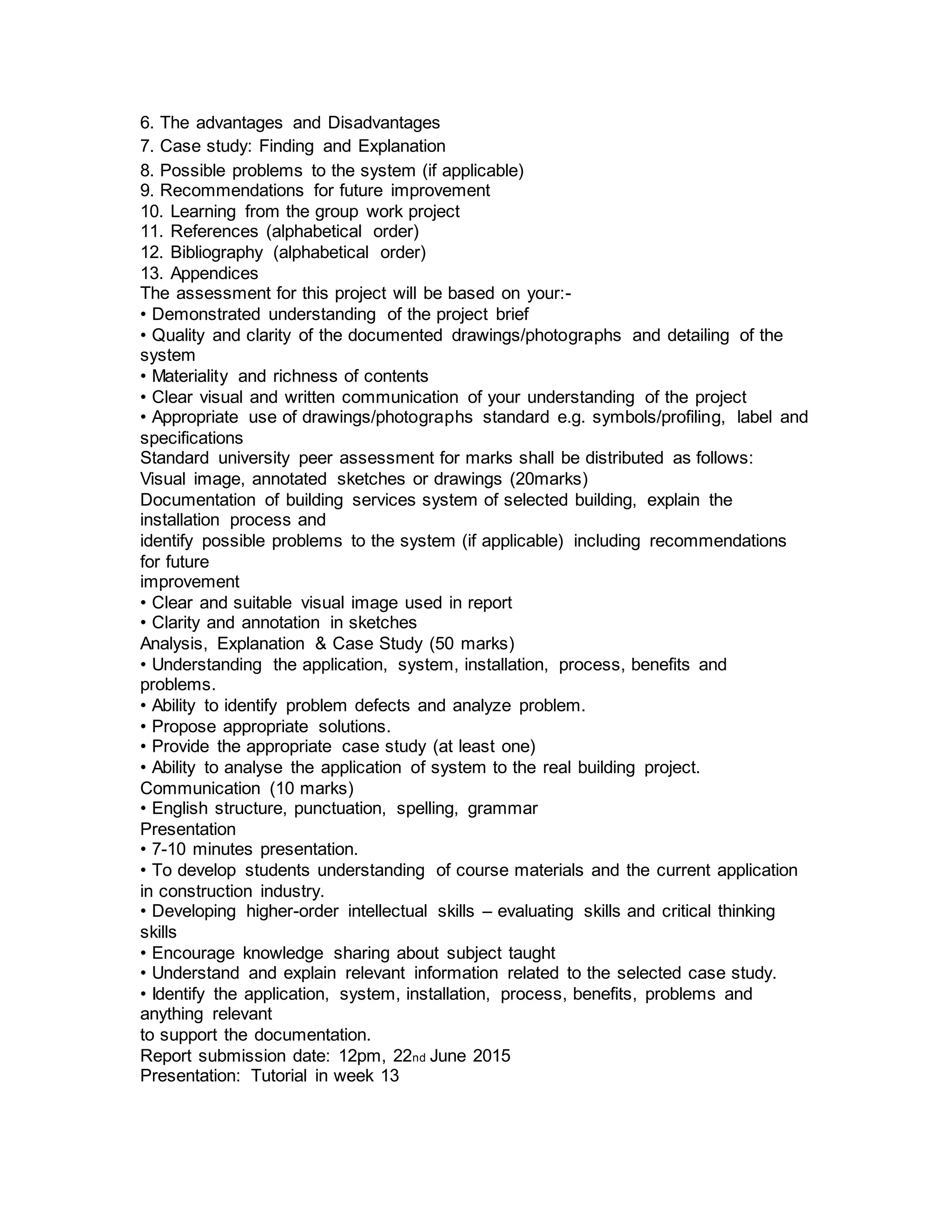 6. The advantages and Disadvantages
7. Case study: Finding and Explanation
8. Possible problems to the system (if applicable)
9. Recommendations for future improvement
10. Learning from the group work project
11. References (alphabetical order)
12. Bibliography (alphabetical order)
13. Appendices
The assessment for this project will be based on your:-
• Demonstrated understanding of the project brief
• Quality and clarity of the documented drawings/photographs and detailing of the
system
• Materiality and richness of contents
• Clear visual and written communication of your understanding of the project
• Appropriate use of drawings/photographs standard e.g. symbols/profiling, label and
specifications
Standard university peer assessment for marks shall be distributed as follows:
Visual image, annotated sketches or drawings (20marks)
Documentation of building services system of selected building, explain the
installation process and
identify possible problems to the system (if applicable) including recommendations
for future
improvement
• Clear and suitable visual image used in report
• Clarity and annotation in sketches
Analysis, Explanation & Case Study (50 marks)
• Understanding the application, system, installation, process, benefits and
problems.
• Ability to identify problem defects and analyze problem.
• Propose appropriate solutions.
• Provide the appropriate case study (at least one)
• Ability to analyse the application of system to the real building project.
Communication (10 marks)
• English structure, punctuation, spelling, grammar
Presentation
• 7-10 minutes presentation.
• To develop students understanding of course materials and the current application
in construction industry.
• Developing higher-order intellectual skills – evaluating skills and critical thinking
skills
• Encourage knowledge sharing about subject taught
• Understand and explain relevant information related to the selected case study.
• Identify the application, system, installation, process, benefits, problems and
anything relevant
to support the documentation.
Report submission date: 12pm, 22nd June 2015
Presentation: Tutorial in week 13
 