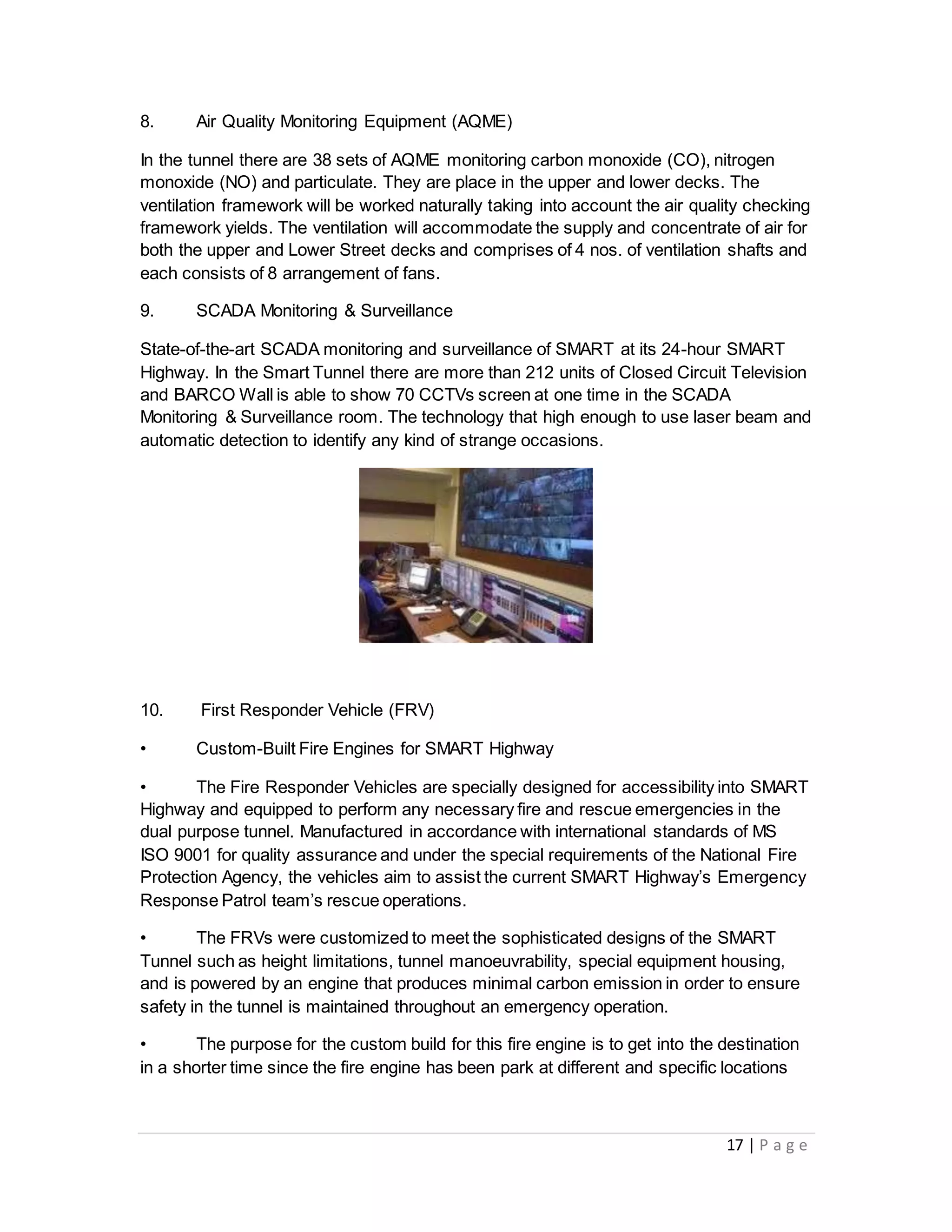 17 | P a g e
8. Air Quality Monitoring Equipment (AQME)
In the tunnel there are 38 sets of AQME monitoring carbon monoxide (CO), nitrogen
monoxide (NO) and particulate. They are place in the upper and lower decks. The
ventilation framework will be worked naturally taking into account the air quality checking
framework yields. The ventilation will accommodate the supply and concentrate of air for
both the upper and Lower Street decks and comprises of 4 nos. of ventilation shafts and
each consists of 8 arrangement of fans.
9. SCADA Monitoring & Surveillance
State-of-the-art SCADA monitoring and surveillance of SMART at its 24-hour SMART
Highway. In the Smart Tunnel there are more than 212 units of Closed Circuit Television
and BARCO Wall is able to show 70 CCTVs screen at one time in the SCADA
Monitoring & Surveillance room. The technology that high enough to use laser beam and
automatic detection to identify any kind of strange occasions.
10. First Responder Vehicle (FRV)
• Custom-Built Fire Engines for SMART Highway
• The Fire Responder Vehicles are specially designed for accessibility into SMART
Highway and equipped to perform any necessary fire and rescue emergencies in the
dual purpose tunnel. Manufactured in accordance with international standards of MS
ISO 9001 for quality assurance and under the special requirements of the National Fire
Protection Agency, the vehicles aim to assist the current SMART Highway’s Emergency
Response Patrol team’s rescue operations.
• The FRVs were customized to meet the sophisticated designs of the SMART
Tunnel such as height limitations, tunnel manoeuvrability, special equipment housing,
and is powered by an engine that produces minimal carbon emission in order to ensure
safety in the tunnel is maintained throughout an emergency operation.
• The purpose for the custom build for this fire engine is to get into the destination
in a shorter time since the fire engine has been park at different and specific locations
 