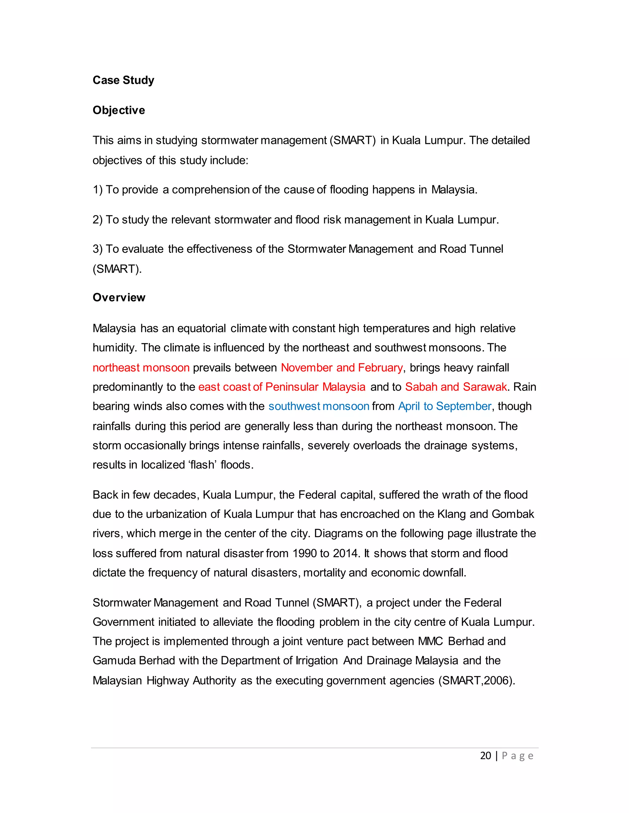 20 | P a g e
Case Study
Objective
This aims in studying stormwater management (SMART) in Kuala Lumpur. The detailed
objectives of this study include:
1) To provide a comprehension of the cause of flooding happens in Malaysia.
2) To study the relevant stormwater and flood risk management in Kuala Lumpur.
3) To evaluate the effectiveness of the Stormwater Management and Road Tunnel
(SMART).
Overview
Malaysia has an equatorial climate with constant high temperatures and high relative
humidity. The climate is influenced by the northeast and southwest monsoons. The
northeast monsoon prevails between November and February, brings heavy rainfall
predominantly to the east coast of Peninsular Malaysia and to Sabah and Sarawak. Rain
bearing winds also comes with the southwest monsoon from April to September, though
rainfalls during this period are generally less than during the northeast monsoon. The
storm occasionally brings intense rainfalls, severely overloads the drainage systems,
results in localized ‘flash’ floods.
Back in few decades, Kuala Lumpur, the Federal capital, suffered the wrath of the flood
due to the urbanization of Kuala Lumpur that has encroached on the Klang and Gombak
rivers, which merge in the center of the city. Diagrams on the following page illustrate the
loss suffered from natural disaster from 1990 to 2014. It shows that storm and flood
dictate the frequency of natural disasters, mortality and economic downfall.
Stormwater Management and Road Tunnel (SMART), a project under the Federal
Government initiated to alleviate the flooding problem in the city centre of Kuala Lumpur.
The project is implemented through a joint venture pact between MMC Berhad and
Gamuda Berhad with the Department of Irrigation And Drainage Malaysia and the
Malaysian Highway Authority as the executing government agencies (SMART,2006).
 