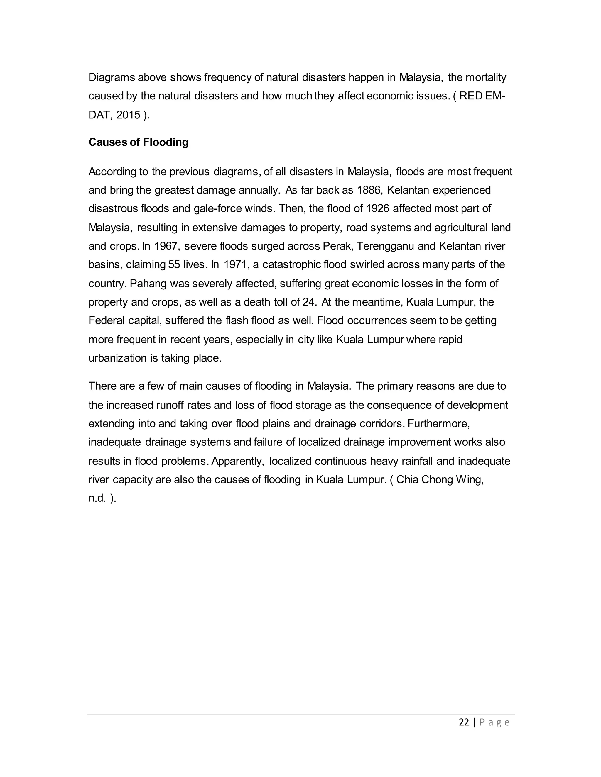 22 | P a g e
Diagrams above shows frequency of natural disasters happen in Malaysia, the mortality
caused by the natural disasters and how much they affect economic issues. ( RED EM-
DAT, 2015 ).
Causes of Flooding
According to the previous diagrams, of all disasters in Malaysia, floods are most frequent
and bring the greatest damage annually. As far back as 1886, Kelantan experienced
disastrous floods and gale-force winds. Then, the flood of 1926 affected most part of
Malaysia, resulting in extensive damages to property, road systems and agricultural land
and crops. In 1967, severe floods surged across Perak, Terengganu and Kelantan river
basins, claiming 55 lives. In 1971, a catastrophic flood swirled across many parts of the
country. Pahang was severely affected, suffering great economic losses in the form of
property and crops, as well as a death toll of 24. At the meantime, Kuala Lumpur, the
Federal capital, suffered the flash flood as well. Flood occurrences seem to be getting
more frequent in recent years, especially in city like Kuala Lumpur where rapid
urbanization is taking place.
There are a few of main causes of flooding in Malaysia. The primary reasons are due to
the increased runoff rates and loss of flood storage as the consequence of development
extending into and taking over flood plains and drainage corridors. Furthermore,
inadequate drainage systems and failure of localized drainage improvement works also
results in flood problems. Apparently, localized continuous heavy rainfall and inadequate
river capacity are also the causes of flooding in Kuala Lumpur. ( Chia Chong Wing,
n.d. ).
 