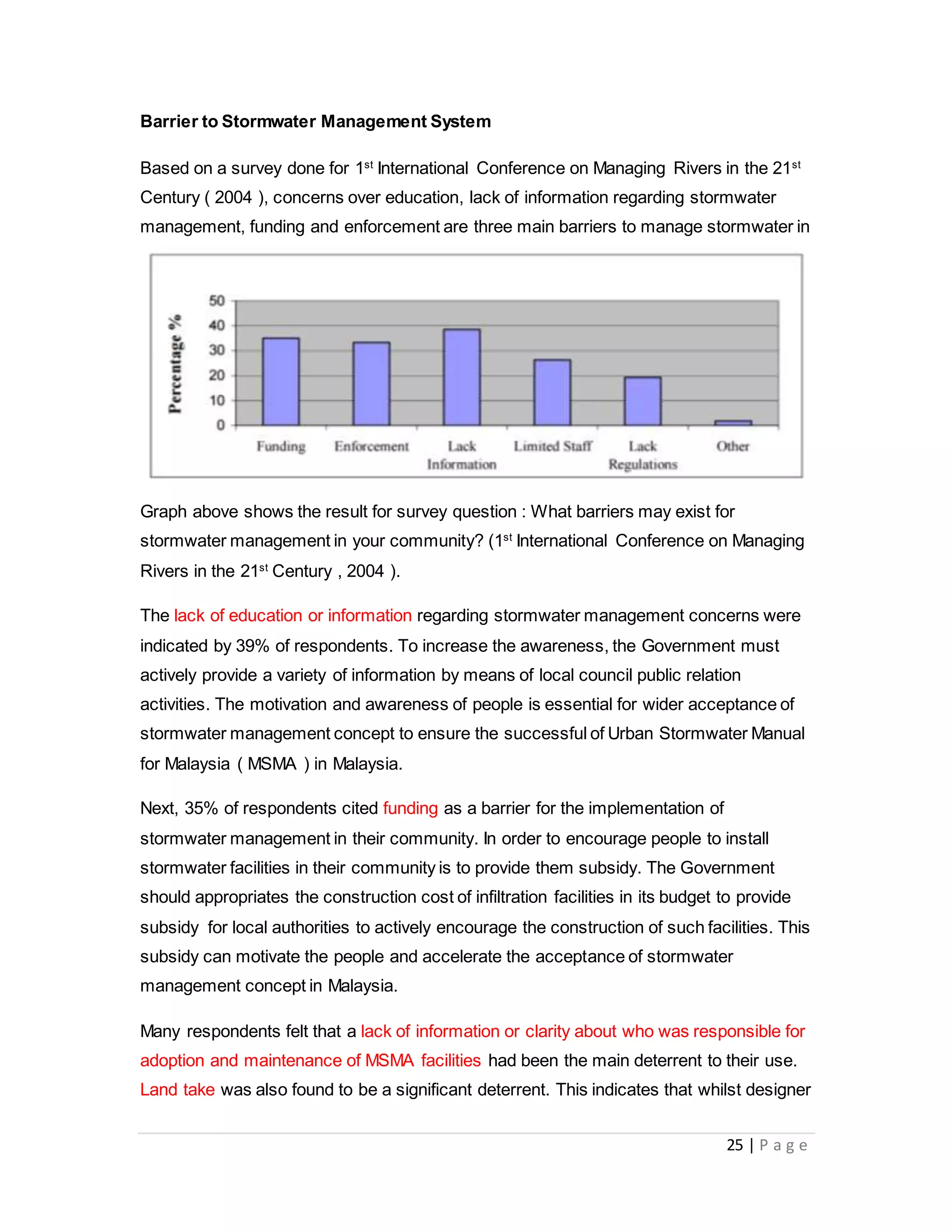 25 | P a g e
Barrier to Stormwater Management System
Based on a survey done for 1st
International Conference on Managing Rivers in the 21st
Century ( 2004 ), concerns over education, lack of information regarding stormwater
management, funding and enforcement are three main barriers to manage stormwater in
local Malaysia communities.
Stormwater Management and Road Tunnel (SMART)
- Flood incidences before operation of SMART
- Overall performance of SMA
Graph above shows the result for survey question : What barriers may exist for
stormwater management in your community? (1st
International Conference on Managing
Rivers in the 21st
Century , 2004 ).
The lack of education or information regarding stormwater management concerns were
indicated by 39% of respondents. To increase the awareness, the Government must
actively provide a variety of information by means of local council public relation
activities. The motivation and awareness of people is essential for wider acceptance of
stormwater management concept to ensure the successful of Urban Stormwater Manual
for Malaysia ( MSMA ) in Malaysia.
Next, 35% of respondents cited funding as a barrier for the implementation of
stormwater management in their community. In order to encourage people to install
stormwater facilities in their community is to provide them subsidy. The Government
should appropriates the construction cost of infiltration facilities in its budget to provide
subsidy for local authorities to actively encourage the construction of such facilities. This
subsidy can motivate the people and accelerate the acceptance of stormwater
management concept in Malaysia.
Many respondents felt that a lack of information or clarity about who was responsible for
adoption and maintenance of MSMA facilities had been the main deterrent to their use.
Land take was also found to be a significant deterrent. This indicates that whilst designer
 