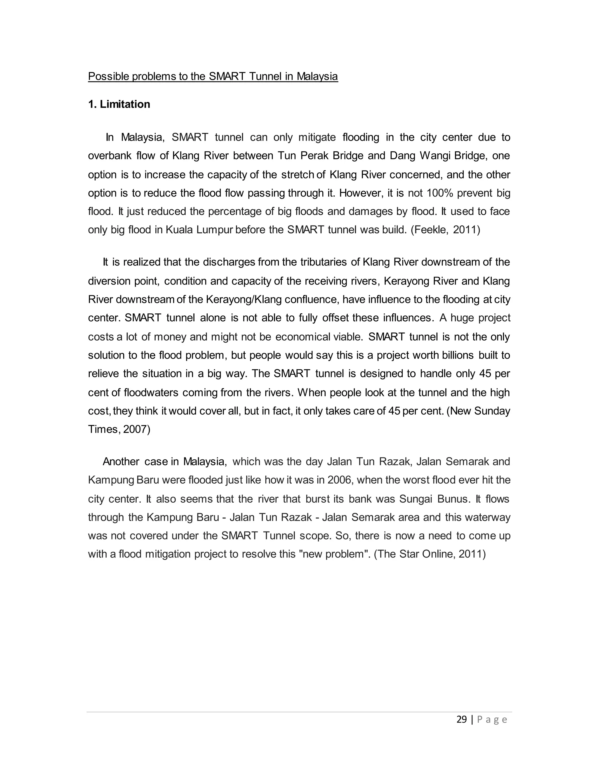 29 | P a g e
Possible problems to the SMART Tunnel in Malaysia
1. Limitation
In Malaysia, SMART tunnel can only mitigate flooding in the city center due to
overbank flow of Klang River between Tun Perak Bridge and Dang Wangi Bridge, one
option is to increase the capacity of the stretch of Klang River concerned, and the other
option is to reduce the flood flow passing through it. However, it is not 100% prevent big
flood. It just reduced the percentage of big floods and damages by flood. It used to face
only big flood in Kuala Lumpur before the SMART tunnel was build. (Feekle, 2011)
It is realized that the discharges from the tributaries of Klang River downstream of the
diversion point, condition and capacity of the receiving rivers, Kerayong River and Klang
River downstream of the Kerayong/Klang confluence, have influence to the flooding at city
center. SMART tunnel alone is not able to fully offset these influences. A huge project
costs a lot of money and might not be economical viable. SMART tunnel is not the only
solution to the flood problem, but people would say this is a project worth billions built to
relieve the situation in a big way. The SMART tunnel is designed to handle only 45 per
cent of floodwaters coming from the rivers. When people look at the tunnel and the high
cost,they think it would cover all, but in fact, it only takes care of 45 per cent. (New Sunday
Times, 2007)
Another case in Malaysia, which was the day Jalan Tun Razak, Jalan Semarak and
Kampung Baru were flooded just like how it was in 2006, when the worst flood ever hit the
city center. It also seems that the river that burst its bank was Sungai Bunus. It flows
through the Kampung Baru - Jalan Tun Razak - Jalan Semarak area and this waterway
was not covered under the SMART Tunnel scope. So, there is now a need to come up
with a flood mitigation project to resolve this "new problem". (The Star Online, 2011)
 