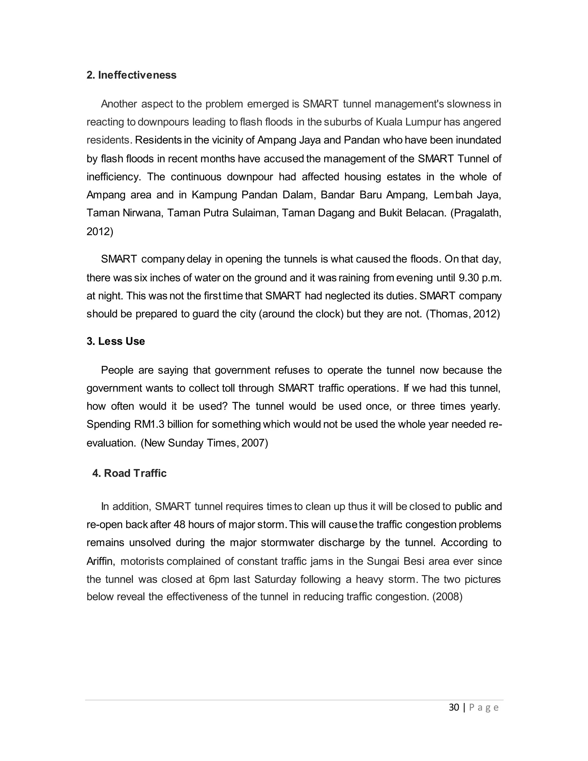 30 | P a g e
2. Ineffectiveness
Another aspect to the problem emerged is SMART tunnel management's slowness in
reacting to downpours leading to flash floods in the suburbs of Kuala Lumpur has angered
residents. Residents in the vicinity of Ampang Jaya and Pandan who have been inundated
by flash floods in recent months have accused the management of the SMART Tunnel of
inefficiency. The continuous downpour had affected housing estates in the whole of
Ampang area and in Kampung Pandan Dalam, Bandar Baru Ampang, Lembah Jaya,
Taman Nirwana, Taman Putra Sulaiman, Taman Dagang and Bukit Belacan. (Pragalath,
2012)
SMART company delay in opening the tunnels is what caused the floods. On that day,
there was six inches of water on the ground and it was raining from evening until 9.30 p.m.
at night. This was not the firsttime that SMART had neglected its duties. SMART company
should be prepared to guard the city (around the clock) but they are not. (Thomas, 2012)
3. Less Use
People are saying that government refuses to operate the tunnel now because the
government wants to collect toll through SMART traffic operations. If we had this tunnel,
how often would it be used? The tunnel would be used once, or three times yearly.
Spending RM1.3 billion for something which would not be used the whole year needed re-
evaluation. (New Sunday Times, 2007)
4. Road Traffic
In addition, SMART tunnel requires times to clean up thus it will be closed to public and
re-open back after 48 hours of major storm.This will causethe traffic congestion problems
remains unsolved during the major stormwater discharge by the tunnel. According to
Ariffin, motorists complained of constant traffic jams in the Sungai Besi area ever since
the tunnel was closed at 6pm last Saturday following a heavy storm. The two pictures
below reveal the effectiveness of the tunnel in reducing traffic congestion. (2008)
 