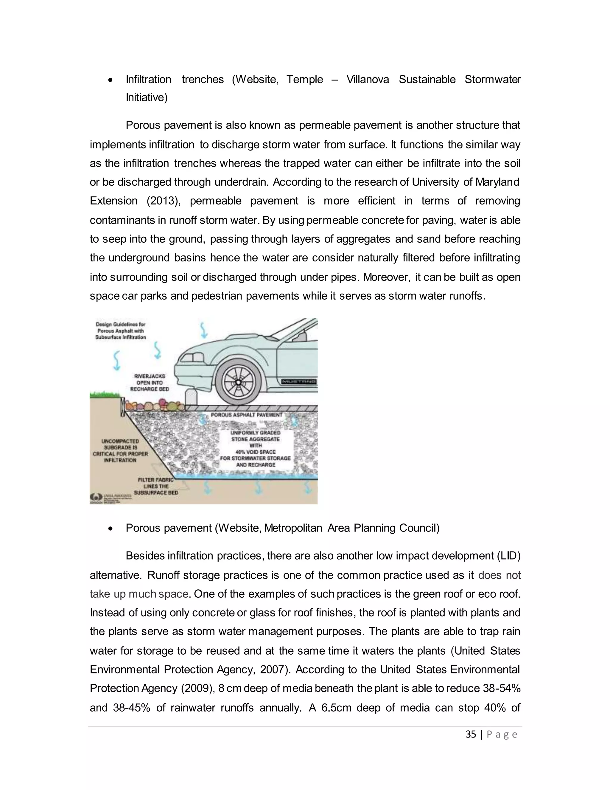 35 | P a g e
 Infiltration trenches (Website, Temple – Villanova Sustainable Stormwater
Initiative)
Porous pavement is also known as permeable pavement is another structure that
implements infiltration to discharge storm water from surface. It functions the similar way
as the infiltration trenches whereas the trapped water can either be infiltrate into the soil
or be discharged through underdrain. According to the research of University of Maryland
Extension (2013), permeable pavement is more efficient in terms of removing
contaminants in runoff storm water. By using permeable concrete for paving, water is able
to seep into the ground, passing through layers of aggregates and sand before reaching
the underground basins hence the water are consider naturally filtered before infiltrating
into surrounding soil or discharged through under pipes. Moreover, it can be built as open
space car parks and pedestrian pavements while it serves as storm water runoffs.
 Porous pavement (Website, Metropolitan Area Planning Council)
Besides infiltration practices, there are also another low impact development (LID)
alternative. Runoff storage practices is one of the common practice used as it does not
take up much space. One of the examples of such practices is the green roof or eco roof.
Instead of using only concrete or glass for roof finishes, the roof is planted with plants and
the plants serve as storm water management purposes. The plants are able to trap rain
water for storage to be reused and at the same time it waters the plants (United States
Environmental Protection Agency, 2007). According to the United States Environmental
Protection Agency (2009), 8 cm deep of media beneath the plant is able to reduce 38-54%
and 38-45% of rainwater runoffs annually. A 6.5cm deep of media can stop 40% of
 