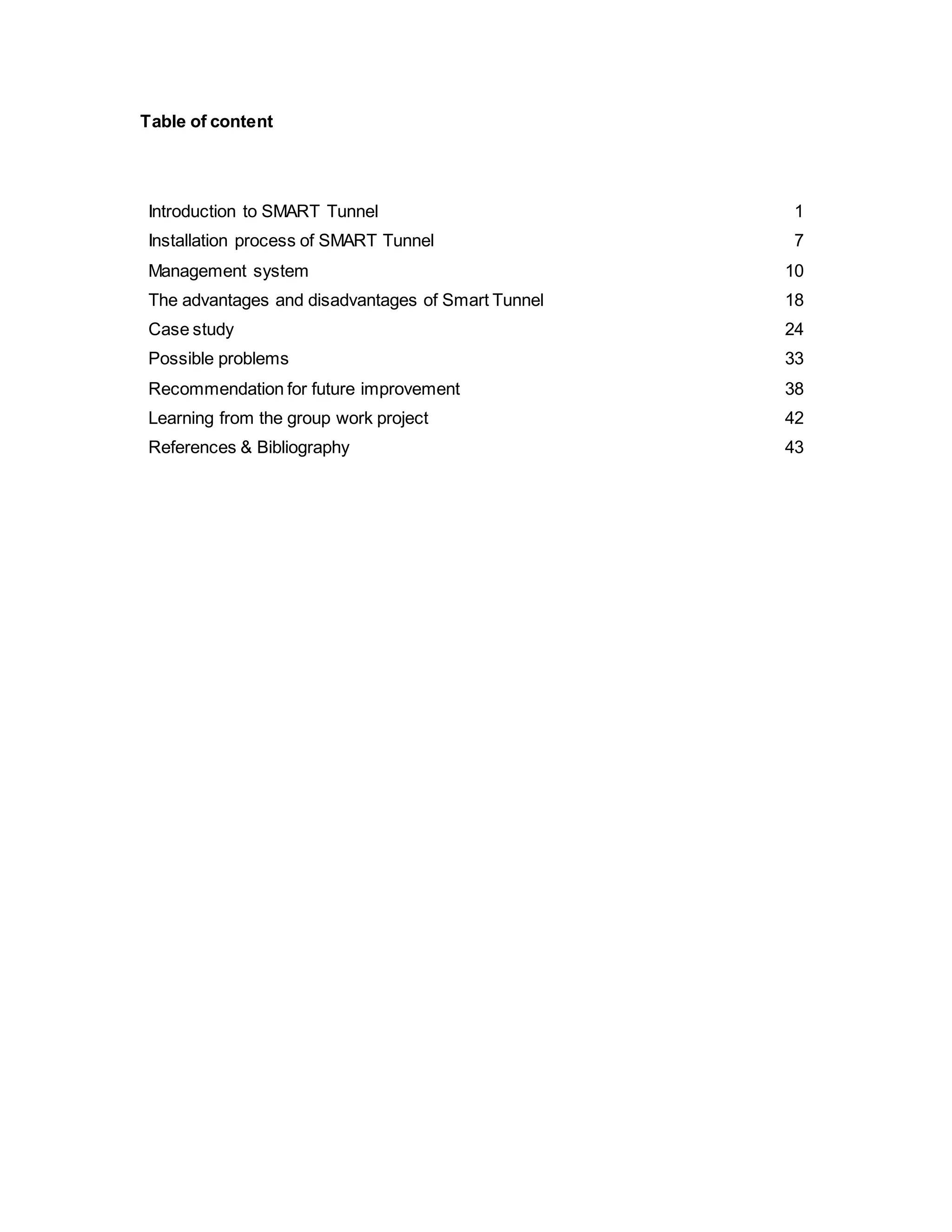 Table of content
Introduction to SMART Tunnel 1
Installation process of SMART Tunnel 7
Management system 10
The advantages and disadvantages of Smart Tunnel 18
Case study 24
Possible problems 33
Recommendation for future improvement 38
Learning from the group work project 42
References & Bibliography 43
 