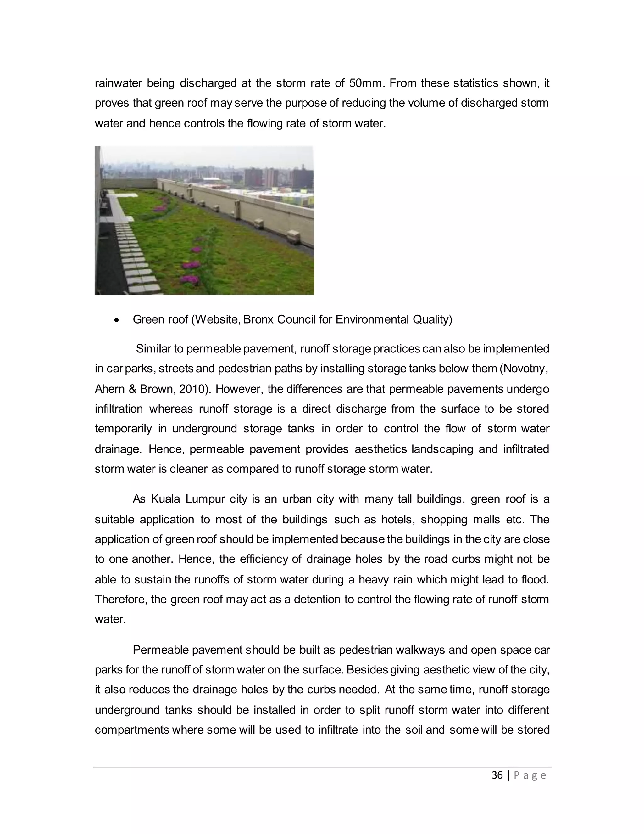 36 | P a g e
rainwater being discharged at the storm rate of 50mm. From these statistics shown, it
proves that green roof may serve the purpose of reducing the volume of discharged storm
water and hence controls the flowing rate of storm water.
 Green roof (Website, Bronx Council for Environmental Quality)
Similar to permeable pavement, runoff storage practices can also be implemented
in carparks, streets and pedestrian paths by installing storage tanks below them (Novotny,
Ahern & Brown, 2010). However, the differences are that permeable pavements undergo
infiltration whereas runoff storage is a direct discharge from the surface to be stored
temporarily in underground storage tanks in order to control the flow of storm water
drainage. Hence, permeable pavement provides aesthetics landscaping and infiltrated
storm water is cleaner as compared to runoff storage storm water.
As Kuala Lumpur city is an urban city with many tall buildings, green roof is a
suitable application to most of the buildings such as hotels, shopping malls etc. The
application of green roof should be implemented because the buildings in the city are close
to one another. Hence, the efficiency of drainage holes by the road curbs might not be
able to sustain the runoffs of storm water during a heavy rain which might lead to flood.
Therefore, the green roof may act as a detention to control the flowing rate of runoff storm
water.
Permeable pavement should be built as pedestrian walkways and open space car
parks for the runoff of storm water on the surface. Besides giving aesthetic view of the city,
it also reduces the drainage holes by the curbs needed. At the same time, runoff storage
underground tanks should be installed in order to split runoff storm water into different
compartments where some will be used to infiltrate into the soil and some will be stored
 