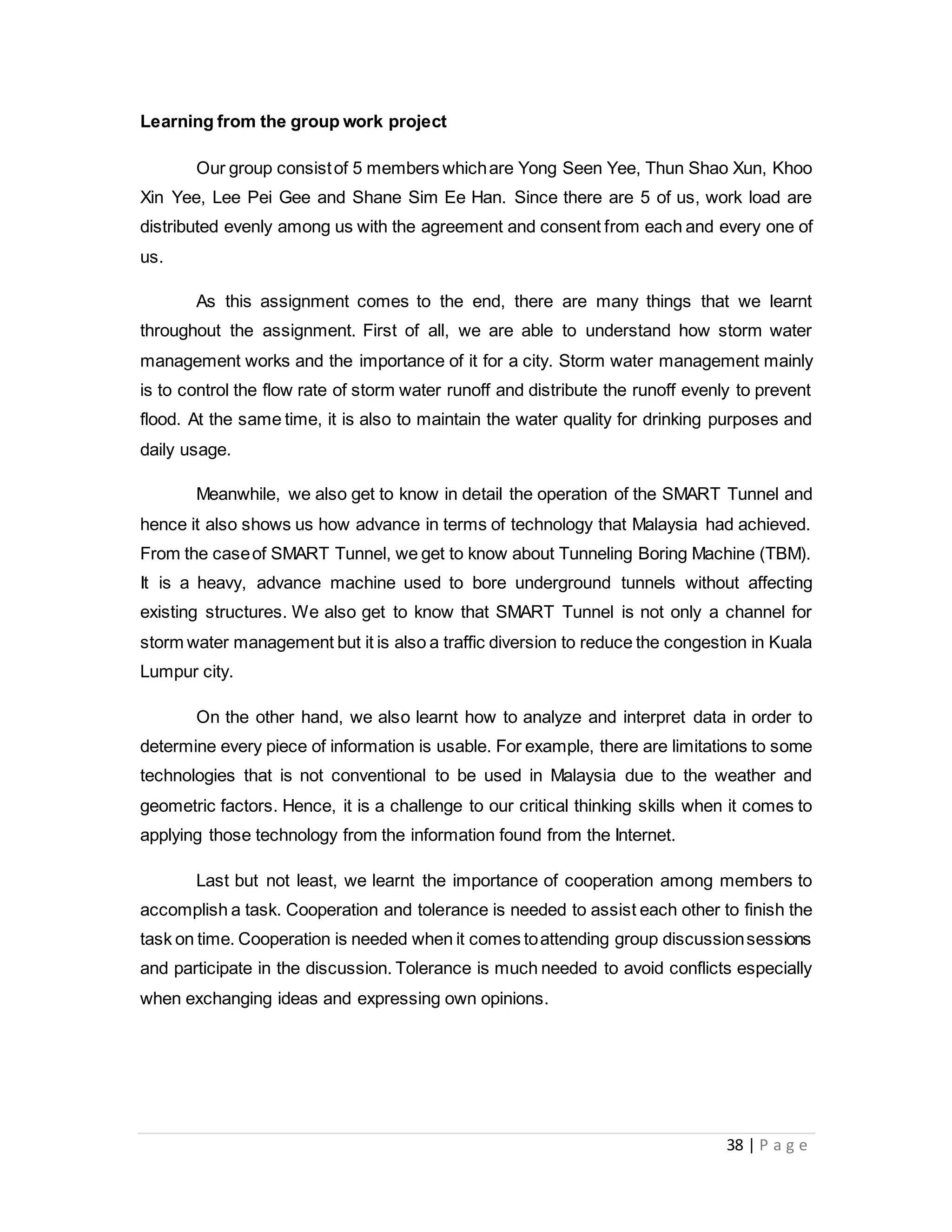 38 | P a g e
Learning from the group work project
Our group consistof 5 members whichare Yong Seen Yee, Thun Shao Xun, Khoo
Xin Yee, Lee Pei Gee and Shane Sim Ee Han. Since there are 5 of us, work load are
distributed evenly among us with the agreement and consent from each and every one of
us.
As this assignment comes to the end, there are many things that we learnt
throughout the assignment. First of all, we are able to understand how storm water
management works and the importance of it for a city. Storm water management mainly
is to control the flow rate of storm water runoff and distribute the runoff evenly to prevent
flood. At the same time, it is also to maintain the water quality for drinking purposes and
daily usage.
Meanwhile, we also get to know in detail the operation of the SMART Tunnel and
hence it also shows us how advance in terms of technology that Malaysia had achieved.
From the caseof SMART Tunnel, we get to know about Tunneling Boring Machine (TBM).
It is a heavy, advance machine used to bore underground tunnels without affecting
existing structures. We also get to know that SMART Tunnel is not only a channel for
storm water management but it is also a traffic diversion to reduce the congestion in Kuala
Lumpur city.
On the other hand, we also learnt how to analyze and interpret data in order to
determine every piece of information is usable. For example, there are limitations to some
technologies that is not conventional to be used in Malaysia due to the weather and
geometric factors. Hence, it is a challenge to our critical thinking skills when it comes to
applying those technology from the information found from the Internet.
Last but not least, we learnt the importance of cooperation among members to
accomplish a task. Cooperation and tolerance is needed to assist each other to finish the
task on time. Cooperation is needed when it comes toattending group discussionsessions
and participate in the discussion. Tolerance is much needed to avoid conflicts especially
when exchanging ideas and expressing own opinions.
 