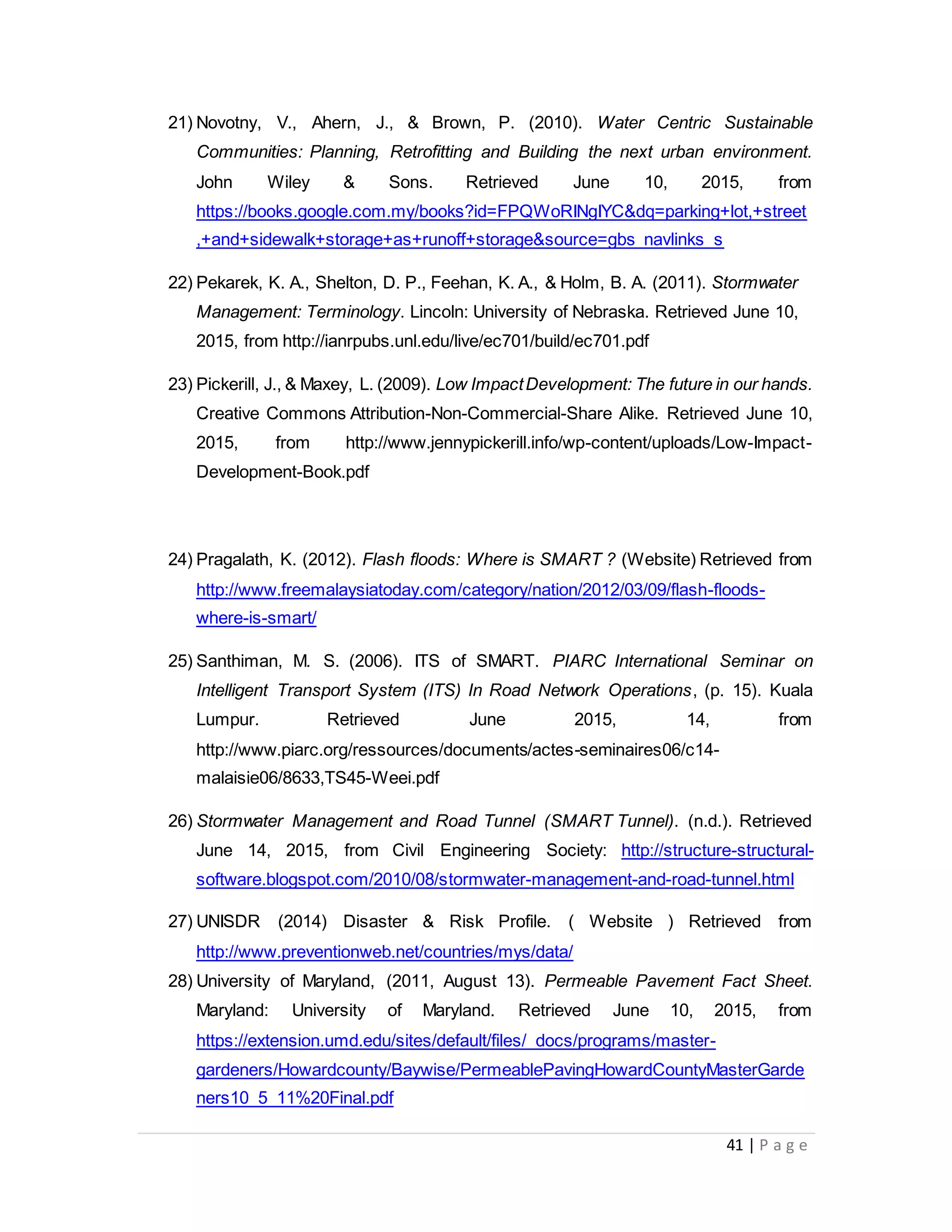 41 | P a g e
21) Novotny, V., Ahern, J., & Brown, P. (2010). Water Centric Sustainable
Communities: Planning, Retrofitting and Building the next urban environment.
John Wiley & Sons. Retrieved June 10, 2015, from
https://books.google.com.my/books?id=FPQWoRINgIYC&dq=parking+lot,+street
,+and+sidewalk+storage+as+runoff+storage&source=gbs_navlinks_s
22) Pekarek, K. A., Shelton, D. P., Feehan, K. A., & Holm, B. A. (2011). Stormwater
Management: Terminology. Lincoln: University of Nebraska. Retrieved June 10,
2015, from http://ianrpubs.unl.edu/live/ec701/build/ec701.pdf
23) Pickerill, J., & Maxey, L. (2009). Low ImpactDevelopment: The future in our hands.
Creative Commons Attribution-Non-Commercial-Share Alike. Retrieved June 10,
2015, from http://www.jennypickerill.info/wp-content/uploads/Low-Impact-
Development-Book.pdf
24) Pragalath, K. (2012). Flash floods: Where is SMART ? (Website) Retrieved from
http://www.freemalaysiatoday.com/category/nation/2012/03/09/flash-floods-
where-is-smart/
25) Santhiman, M. S. (2006). ITS of SMART. PIARC International Seminar on
Intelligent Transport System (ITS) In Road Network Operations, (p. 15). Kuala
Lumpur. Retrieved June 2015, 14, from
http://www.piarc.org/ressources/documents/actes-seminaires06/c14-
malaisie06/8633,TS45-Weei.pdf
26) Stormwater Management and Road Tunnel (SMART Tunnel). (n.d.). Retrieved
June 14, 2015, from Civil Engineering Society: http://structure-structural-
software.blogspot.com/2010/08/stormwater-management-and-road-tunnel.html
27) UNISDR (2014) Disaster & Risk Profile. ( Website ) Retrieved from
http://www.preventionweb.net/countries/mys/data/
28) University of Maryland, (2011, August 13). Permeable Pavement Fact Sheet.
Maryland: University of Maryland. Retrieved June 10, 2015, from
https://extension.umd.edu/sites/default/files/_docs/programs/master-
gardeners/Howardcounty/Baywise/PermeablePavingHowardCountyMasterGarde
ners10_5_11%20Final.pdf
 