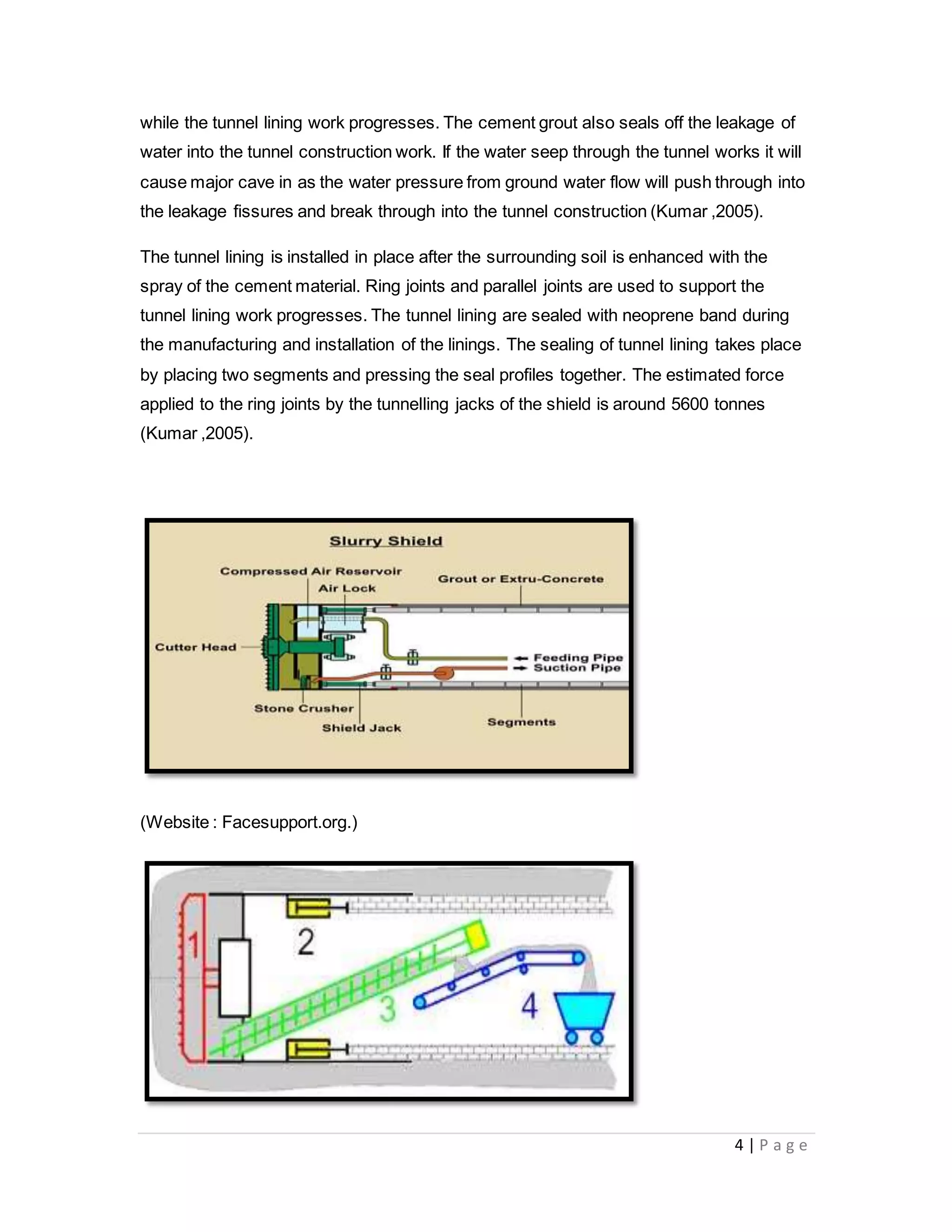 4 | P a g e
while the tunnel lining work progresses. The cement grout also seals off the leakage of
water into the tunnel construction work. If the water seep through the tunnel works it will
cause major cave in as the water pressure from ground water flow will push through into
the leakage fissures and break through into the tunnel construction (Kumar ,2005).
The tunnel lining is installed in place after the surrounding soil is enhanced with the
spray of the cement material. Ring joints and parallel joints are used to support the
tunnel lining work progresses. The tunnel lining are sealed with neoprene band during
the manufacturing and installation of the linings. The sealing of tunnel lining takes place
by placing two segments and pressing the seal profiles together. The estimated force
applied to the ring joints by the tunnelling jacks of the shield is around 5600 tonnes
(Kumar ,2005).
(Website : Facesupport.org.)
 