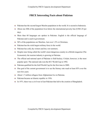 Compiled by FRCE Capacity development Department



                  FRCE Interesting Facts about Pakistan


Pakistan has the second largest Muslim population in the world. It is second to Indonesia.
About one fifth of the population lives below the international poverty line (US$1.25 per
day).
More than 60 languages are spoken in Pakistan. English is the official language of
Pakistan and is used in government.
96% of the populations are Muslims. Just over 1.5% is Christians.
Pakistan has the sixth largest military force in the world.
Pakistan has cold, dry winters and hot, wet summers.
Despite once being called the world’s most dangerous country in a British magazine (The
Economist), the tourism industry is growing in Pakistan.
The official and national sport of Pakistan is field hockey. Cricket, however, is the most
popular sport. The national side won the ICC World Cup in 1992.
Pakistan qualified for the Golf World Cup for the first time in 2009.
One goal of the current government is to see the literacy rate reach at least 85% over the
next few years.
About 1.7 million refugees from Afghanistan live in Pakistan.
Pakistan became an Islamic republic in 1956.
In 1971, there was a civil war in East Pakistan that led to the creation of Bangladesh.




              Compiled by FRCE Capacity development Department
 