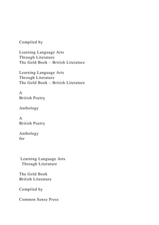 Compiled by
Learning Language Arts
Through Literature
The Gold Book – British Literature
Learning Language Arts
Through Literature
The Gold Book – British Literature
A
British Poetry
Anthology
A
British Poetry
Anthology
for
Learning Language Arts
Through Literature
The Gold Book
British Literature
Compiled by
Common Sense Press
 