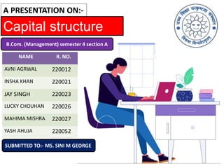 Capital structure
A PRESENTATION ON:-
B.Com. (Management) semester 4 section A
SUBMITTED TO:- MS. SINI M GEORGE
NAME R. NO.
AVNI AGRWAL 220012
INSHA KHAN 220021
JAY SINGH 220023
LUCKY CHOUHAN 220026
MAHIMA MISHRA 220027
YASH AHUJA 220052
 
