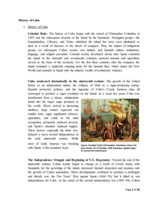 Page 1 of 16
History of Cuba
 History of Cuba
Colonial Rule: The history of Cuba began with the arrival of Christopher Columbus in
1492 and the subsequent invasion of the island by the Spaniards. Aboriginal groups—the
Guanahatabey, Ciboney, and Taíno—inhabited the island but were soon eliminated or
died as a result of diseases or the shock of conquest. Thus, the impact of indigenous
groups on subsequent Cuban society was limited, and Spanish culture, institutions,
language, and religion prevailed. Colonial society developed slowly after Spain colonized
the island in the sixteenth and seventeenth centuries; pastoral pursuits and agriculture
served as the basis of the economy. For the first three centuries after the conquest, the
island remained a neglected stopping point for the Spanish fleet, which visited the New
World and returned to Spain with the mineral wealth of continental America.
Cuba awakened dramatically in the nineteenth century: The growth of the United
States as an independent nation, the collapse of Haiti as a sugar-producing colony,
Spanish protective policies, and the ingenuity of Cuba’s Creole business class all
converged to produce a sugar revolution on the island. In a scant few years, Cuba was
transformed from a sleepy, unimportant
island into the major sugar producer in
the world. Slaves arrived in increasing
numbers; large estates squeezed out
smaller ones; sugar supplanted tobacco,
agriculture, and cattle as the main
occupation; prosperity replaced poverty;
and Spain’s attention replaced neglect.
These factors, especially the latter two,
delayed a move toward independence in
the early nineteenth century. While
most of Latin America was breaking
with Spain, Cuba remained loyal.
The Independence Struggle and Beginning of U.S. Hegemony: Toward the end of the
nineteenth century, Cuban loyalty began to change as a result of Creole rivalry with
Spaniards for the governing of the island, increased Spanish despotism and taxation, and
the growth of Cuban nationalism. These developments combined to produce a prolonged
and bloody war, the Ten Years’ War against Spain (1868–78), but it failed to win
independence for Cuba. At the outset of the second independence war (1895–98), Cuban
Figure: Cristóbal Colón (Christopher Columbus) claims the
New World. On 27 October 1492 Columbus sighted Cuba,
he named the island Juana
 