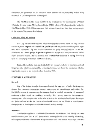 5
Furthermore, the government has just announced a new plan that will see plenty of big projects being
undertaken in Kuala Lumpur in the next five years.
The 10th Malaysia Plan ended in 2015 with the construction sector charting a firm CAGR of
11% in the five-year period. Moving forward to the RM260 billions of development outflow under the
11th Malaysia Plan (2016-2020) represents a 16% increase from the previous plan, which promises
for the growth of the construction industry.
Challenges facing the industry
IJM Corp Sdn Bhd chief executive officer/managing director Datuk Teh Kean Ming said that
with the dejected oil price and slower GDP growth forecast, this year’s construction growth might
slow down. Eversendai Corp Bhd executive chairman and group managing director Tan Sri AK
Nathan said the sudden plunge in global oil prices had brought about many uncertainties for the
overall economic situation. He also mentions that a substantial reduction in buying power will
result in a challenging environment for Malaysia in 2015.
Payment issues in the construction industry are considered a factor of major concern to all
the parties in the industry. A survey of the payment performance has shown that construction industry,
in particular, is prone to late-payment culture (Johnston, 1999).
STRENGTH & WEAKNESSES
Strength
One of the obvious strengths the company boasts is the wide array of trades that it operates
through three segments, construction, property development & manufacturing and trading. The
RM181.67m revenue is a massive sum the company should be proud of, whereas the 169 numbers of
employees reflects greatly on workforce availability. The company moreover has competitive
advantage over other companies for having a lot of projects that would span 5 to 10 years. Looking at
the ‘Ratio Analyses’ section, the current ratio and quick ratio for the last 5 financial year shows the
strong liquidity of the company, as the ratios are above industry average.
Weakness
According to Appendices – Statement of Cash Flow, the drop in net cash flow by RM5.66m
between financial years 2014 & 2015 proves to be a troubling concern for the company. Additionally,
the company used more cash to support its operation that what it has earned, producing a cash flow
 