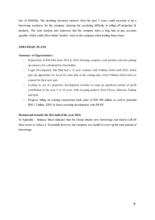 6
loss of RM426k. The declining inventory turnover from the past 5 years could ascertain to be a
harrowing weakness for the company, showing the escalating difficulty in selling off properties &
products. The ratio analysis also expresses that the company takes a long time to pay accounts
payable, which could affect banks’/lenders’ trust on the company when lending future loans.
STRATEGIC PLANS
Summary of Opportunities:
- Repayment of RM 69m from 2014 to 2016, boosting company cash position, and also putting
up chances for a dividend for shareholder.
- Cygal Development Sdn Bhd had a 12 year contract with Pullman Hotel until 2022, which
puts up opportunity for Sycal for more jobs in the coming days when Pullman Hotel starts to
expand for their next spot.
- Looking to see it's properties development activities to snap up significant portion of profit
contribution in the next 5 to 10 years with on going projects from Cheras, Sitiawan, Taiping
and Ipoh
- Progress billing on existing construction book order of RM 500 million, as well as potential
RM 1.2 billion GDV in future township development with PKNP.
Downtrend towards the first half of the year 2016
In Appendix – Balance Sheet indicates that the Group obtains new borrowings and tried to sell off
their assets to reduce it. Essentially however, the company was unable to cover up the total amount of
borrowings.
 