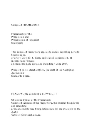 Compiled FRAMEWORK
Framework for the
Preparation and
Presentation of Financial
Statements
This compiled Framework applies to annual reporting periods
beginning on
or after 1 July 2014. Early application is permitted. It
incorporates relevant
amendments made up to and including 4 June 2014.
Prepared on 15 March 2016 by the staff of the Australian
Accounting
Standards Board.
FRAMEWORK-compiled 2 COPYRIGHT
Obtaining Copies of the Framework
Compiled versions of the Framework, the original Framework
and amending
pronouncements (see Compilation Details) are available on the
AASB
website: www.aasb.gov.au.
 