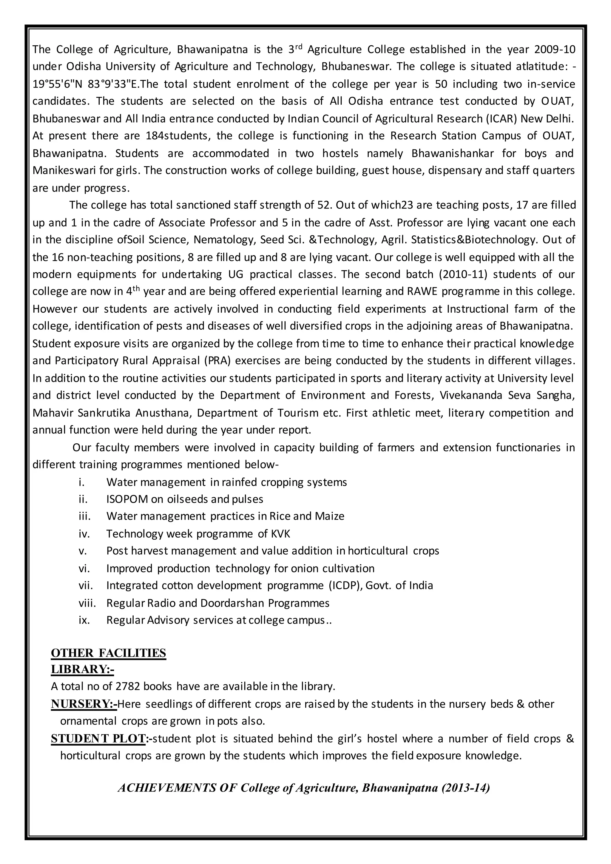 The College of Agriculture, Bhawanipatna is the 3rd Agriculture College established in the year 2009-10
under Odisha University of Agriculture and Technology, Bhubaneswar. The college is situated atlatitude: -
19°55'6"N 83°9'33"E.The total student enrolment of the college per year is 50 including two in-service
candidates. The students are selected on the basis of All Odisha entrance test conducted by OUAT,
Bhubaneswar and All India entrance conducted by Indian Council of Agricultural Research (ICAR) New Delhi.
At present there are 184students, the college is functioning in the Research Station Campus of OUAT,
Bhawanipatna. Students are accommodated in two hostels namely Bhawanishankar for boys and
Manikeswari for girls. The construction works of college building, guest house, dispensary and staff quarters
are under progress.
The college has total sanctioned staff strength of 52. Out of which23 are teaching posts, 17 are filled
up and 1 in the cadre of Associate Professor and 5 in the cadre of Asst. Professor are lying vacant one each
in the discipline ofSoil Science, Nematology, Seed Sci. &Technology, Agril. Statistics&Biotechnology. Out of
the 16 non-teaching positions, 8 are filled up and 8 are lying vacant. Our college is well equipped with all the
modern equipments for undertaking UG practical classes. The second batch (2010-11) students of our
college are now in 4th year and are being offered experiential learning and RAWE programme in this college.
However our students are actively involved in conducting field experiments at Instructional farm of the
college, identification of pests and diseases of well diversified crops in the adjoining areas of Bhawanipatna.
Student exposure visits are organized by the college from time to time to enhance their practical knowledge
and Participatory Rural Appraisal (PRA) exercises are being conducted by the students in different villages.
In addition to the routine activities our students participated in sports and literary activity at University level
and district level conducted by the Department of Environment and Forests, Vivekananda Seva Sangha,
Mahavir Sankrutika Anusthana, Department of Tourism etc. First athletic meet, literary competition and
annual function were held during the year under report.
Our faculty members were involved in capacity building of farmers and extension functionaries in
different training programmes mentioned below-
i. Water management in rainfed cropping systems
ii. ISOPOM on oilseeds and pulses
iii. Water management practices in Rice and Maize
iv. Technology week programme of KVK
v. Post harvest management and value addition in horticultural crops
vi. Improved production technology for onion cultivation
vii. Integrated cotton development programme (ICDP), Govt. of India
viii. Regular Radio and Doordarshan Programmes
ix. Regular Advisory services at college campus..
OTHER FACILITIES
LIBRARY:-
A total no of 2782 books have are available in the library.
NURSERY:-Here seedlings of different crops are raised by the students in the nursery beds & other
ornamental crops are grown in pots also.
STUDENT PLOT:-student plot is situated behind the girl’s hostel where a number of field crops &
horticultural crops are grown by the students which improves the field exposure knowledge.
ACHIEVEMENTS OF College of Agriculture, Bhawanipatna (2013-14)
 