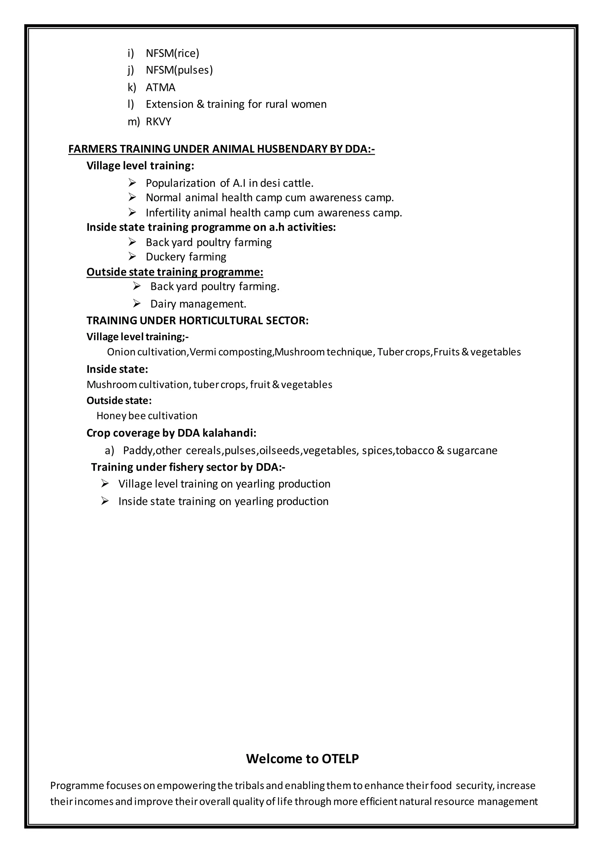 i) NFSM(rice)
j) NFSM(pulses)
k) ATMA
l) Extension & training for rural women
m) RKVY
FARMERS TRAINING UNDER ANIMAL HUSBENDARY BY DDA:-
Village level training:
 Popularization of A.I in desi cattle.
 Normal animal health camp cum awareness camp.
 Infertility animal health camp cum awareness camp.
Inside state training programme on a.h activities:
 Back yard poultry farming
 Duckery farming
Outside state training programme:
 Back yard poultry farming.
 Dairy management.
TRAINING UNDER HORTICULTURAL SECTOR:
Village level training;-
Onioncultivation,Vermi composting,Mushroomtechnique,Tubercrops,Fruits&vegetables
Inside state:
Mushroomcultivation,tubercrops,fruit&vegetables
Outside state:
Honeybee cultivation
Crop coverage by DDA kalahandi:
a) Paddy,other cereals,pulses,oilseeds,vegetables, spices,tobacco & sugarcane
Training under fishery sector by DDA:-
 Village level training on yearling production
 Inside state training on yearling production
Welcome to OTELP
Programme focusesonempoweringthe tribalsandenablingthemtoenhance theirfood security,increase
theirincomesandimprove theiroverall qualityof life throughmore efficientnatural resource management
 