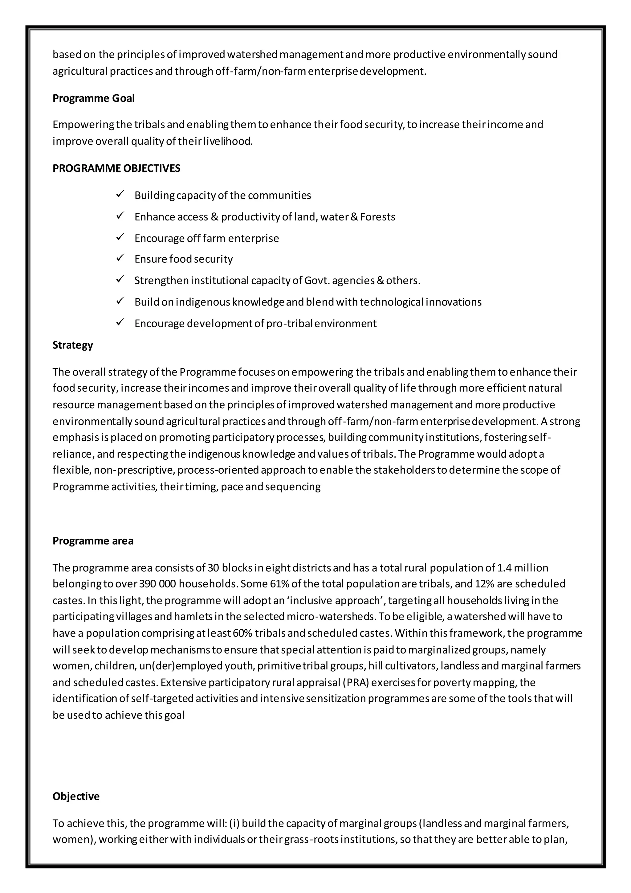 basedon the principlesof improvedwatershedmanagementandmore productive environmentallysound
agricultural practicesandthroughoff-farm/non-farmenterprisedevelopment.
Programme Goal
Empoweringthe tribalsandenablingthemtoenhance theirfoodsecurity,toincrease theirincome and
improve overall qualityof theirlivelihood.
PROGRAMME OBJECTIVES
 Buildingcapacityof the communities
 Enhance access & productivityof land,water&Forests
 Encourage off farm enterprise
 Ensure foodsecurity
 Strengtheninstitutional capacityof Govt.agencies&others.
 Buildonindigenousknowledgeandblendwithtechnological innovations
 Encourage developmentof pro-tribalenvironment
Strategy
The overall strategyof the Programme focusesonempowering the tribalsandenablingthemtoenhance their
foodsecurity,increase theirincomesandimprove theiroverall qualityof life throughmore efficientnatural
resource managementbasedonthe principlesof improvedwatershedmanagementandmore productive
environmentallysoundagricultural practicesandthroughoff-farm/non-farmenterprisedevelopment.A strong
emphasisisplacedonpromotingparticipatoryprocesses,buildingcommunityinstitutions,fosteringself-
reliance,andrespectingthe indigenousknowledge andvaluesof tribals.The Programme wouldadopta
flexible,non-prescriptive,process-orientedapproachtoenable the stakeholderstodetermine the scope of
Programme activities,theirtiming,pace andsequencing
Programme area
The programme area consistsof 30 blocksineightdistrictsandhas a total rural populationof 1.4 million
belongingtoover390 000 households.Some 61% of the total populationare tribals,and12% are scheduled
castes.In thislight,the programme will adoptan‘inclusive approach’,targetingall householdslivinginthe
participatingvillagesandhamletsinthe selectedmicro-watersheds.Tobe eligible,awatershedwill have to
have a populationcomprisingatleast60% tribalsandscheduledcastes.Withinthisframework,the programme
will seektodevelopmechanismstoensure thatspecial attentionispaidtomarginalizedgroups,namely
women,children,un(der)employedyouth,primitivetribal groups,hill cultivators,landlessandmarginal farmers
and scheduledcastes.Extensive participatoryrural appraisal (PRA) exercisesforpovertymapping,the
identificationof self-targetedactivitiesandintensivesensitizationprogrammesare some of the toolsthatwill
be usedto achieve thisgoal
Objective
To achieve this,the programme will:(i) buildthe capacityof marginal groups(landlessandmarginal farmers,
women),workingeitherwithindividualsortheirgrass-rootsinstitutions,sothattheyare betterable toplan,
 