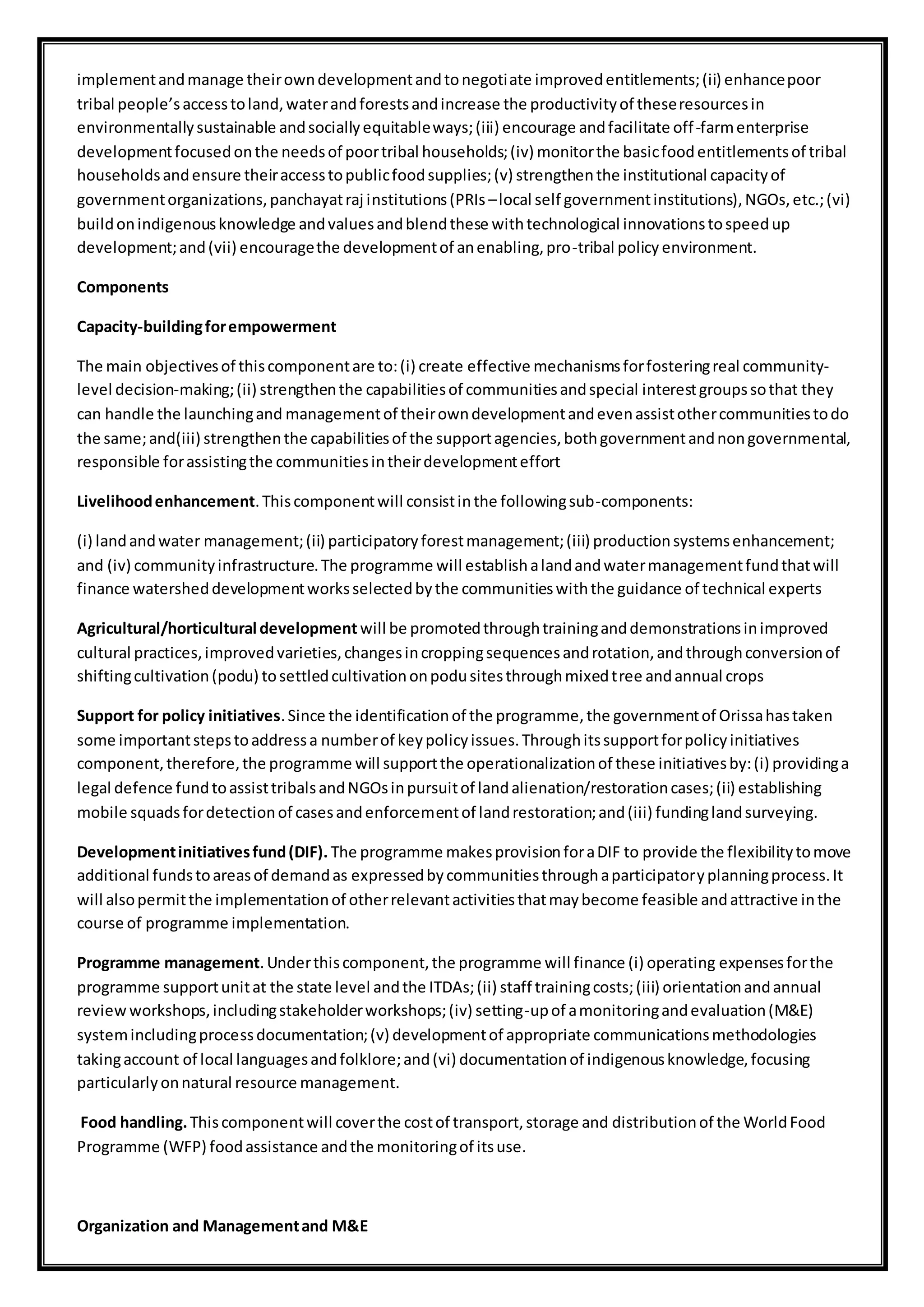 implementandmanage theirowndevelopmentandtonegotiate improvedentitlements;(ii) enhancepoor
tribal people’saccesstoland,waterandforestsandincrease the productivityof theseresourcesin
environmentallysustainable andsociallyequitableways;(iii) encourage andfacilitate off-farmenterprise
developmentfocusedonthe needsof poortribal households;(iv) monitorthe basicfoodentitlementsof tribal
householdsandensure theiraccesstopublicfoodsupplies;(v) strengthenthe institutional capacityof
governmentorganizations,panchayatraj institutions(PRIs –local self governmentinstitutions),NGOs,etc.;(vi)
buildonindigenousknowledge andvaluesandblendthese withtechnological innovationstospeedup
development;and(vii) encouragethe developmentof anenabling,pro-tribal policy environment.
Components
Capacity-buildingforempowerment
The main objectivesof thiscomponentare to:(i) create effective mechanismsforfosteringreal community-
level decision-making;(ii) strengthenthe capabilitiesof communitiesandspecial interestgroupssothat they
can handle the launchingand managementof theirowndevelopmentandevenassistothercommunitiestodo
the same;and(iii) strengthenthe capabilitiesof the supportagencies,bothgovernmentandnongovernmental,
responsible forassistingthe communitiesintheirdevelopmenteffort
Livelihoodenhancement.Thiscomponentwill consistinthe followingsub-components:
(i) landandwater management;(ii) participatoryforestmanagement;(iii) productionsystemsenhancement;
and (iv) communityinfrastructure.The programme will establishalandandwatermanagementfundthatwill
finance watersheddevelopmentworksselectedbythe communitieswiththe guidance of technical experts
Agricultural/horticultural development will be promotedthroughtraininganddemonstrationsinimproved
cultural practices,improvedvarieties,changesincroppingsequencesandrotation,andthroughconversionof
shiftingcultivation(podu) tosettledcultivationonpodusitesthroughmixedtree andannual crops
Support for policy initiatives.Since the identificationof the programme,the governmentof Orissahastaken
some importantstepstoaddressa numberof keypolicyissues.Throughitssupportforpolicyinitiatives
component,therefore,the programme will supportthe operationalizationof these initiativesby:(i) providinga
legal defence fundtoassisttribalsandNGOsinpursuitof landalienation/restorationcases;(ii) establishing
mobile squadsfordetectionof casesandenforcementof landrestoration;and(iii) fundinglandsurveying.
Developmentinitiativesfund(DIF). The programme makesprovisionforaDIF to provide the flexibilitytomove
additional fundstoareasof demandas expressedbycommunitiesthroughaparticipatoryplanningprocess.It
will alsopermitthe implementationof otherrelevantactivitiesthatmaybecome feasible andattractive inthe
course of programme implementation.
Programme management.Underthiscomponent,the programme will finance (i) operating expensesforthe
programme supportunitat the state level andthe ITDAs;(ii) staff trainingcosts;(iii) orientationandannual
reviewworkshops,includingstakeholderworkshops;(iv) setting-upof amonitoringandevaluation(M&E)
systemincludingprocessdocumentation;(v) developmentof appropriate communicationsmethodologies
takingaccount of local languagesandfolklore;and(vi) documentationof indigenousknowledge,focusing
particularlyonnatural resource management.
Food handling.Thiscomponentwill coverthe costof transport,storage and distributionof the WorldFood
Programme (WFP) foodassistance andthe monitoringof itsuse.
Organization and Managementand M&E
 
