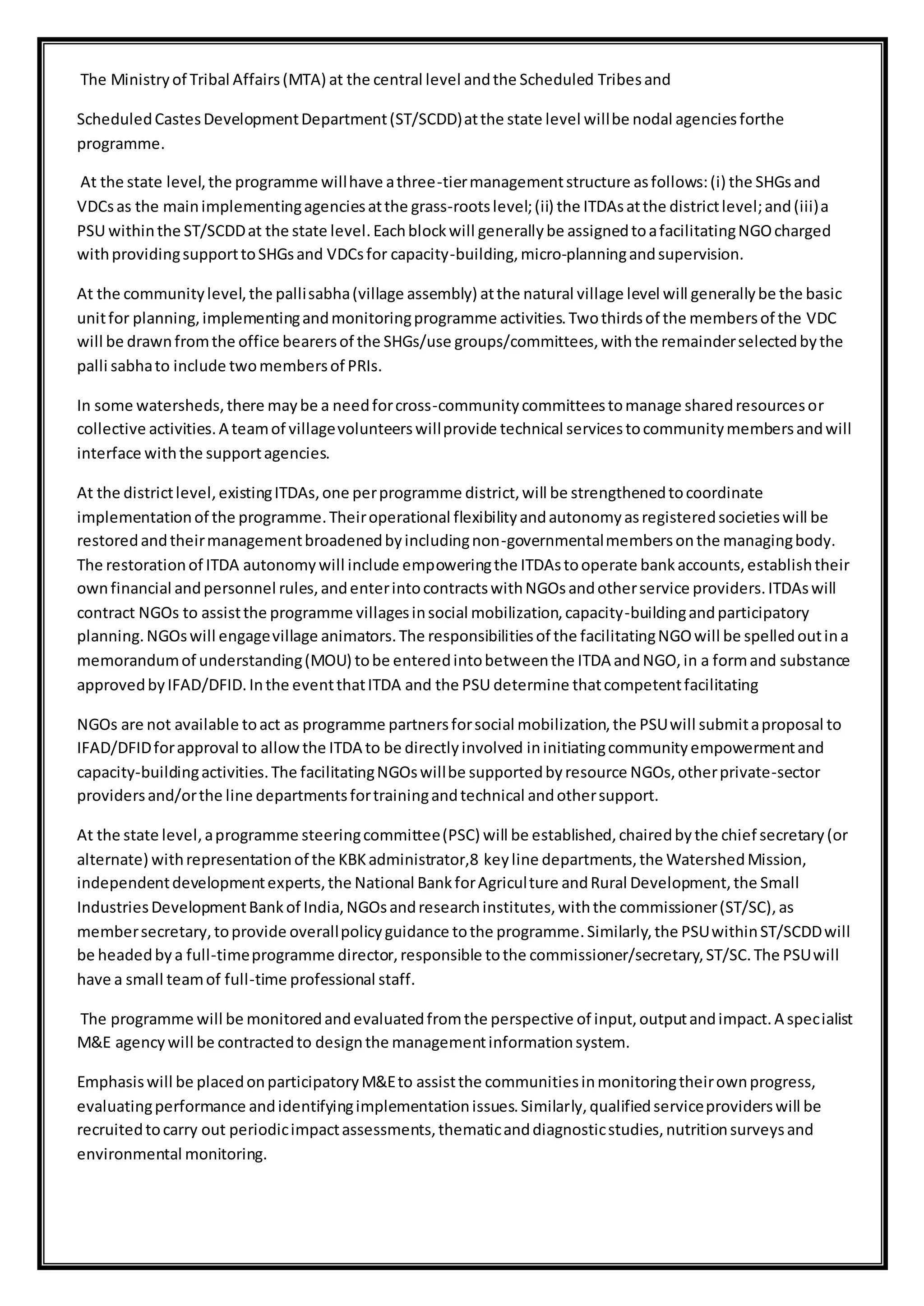 The Ministryof Tribal Affairs(MTA) at the central level andthe Scheduled Tribesand
ScheduledCastesDevelopmentDepartment(ST/SCDD)atthe state level willbe nodal agenciesforthe
programme.
At the state level,the programme willhave athree-tiermanagementstructure asfollows:(i) the SHGsand
VDCsas the mainimplementingagenciesatthe grass-rootslevel;(ii) the ITDAsatthe districtlevel;and(iii)a
PSU withinthe ST/SCDDat the state level.Eachblockwill generallybe assignedtoafacilitatingNGOcharged
withprovidingsupporttoSHGsand VDCsfor capacity-building,micro-planningandsupervision.
At the communitylevel,the pallisabha(village assembly) atthe natural village level will generallybe the basic
unitfor planning,implementingandmonitoringprogramme activities.Twothirdsof the membersof the VDC
will be drawnfromthe office bearersof the SHGs/use groups/committees,withthe remainderselectedbythe
palli sabhato include twomembersof PRIs.
In some watersheds,there maybe a needforcross-communitycommitteestomanage sharedresourcesor
collective activities.A teamof villagevolunteerswillprovide technical servicestocommunitymembersandwill
interface withthe supportagencies.
At the districtlevel,existingITDAs,one perprogramme district,will be strengthenedtocoordinate
implementationof the programme.Theiroperational flexibilityandautonomyasregisteredsocietieswill be
restoredandtheirmanagementbroadenedbyincludingnon-governmentalmembersonthe managingbody.
The restorationof ITDA autonomywill include empoweringthe ITDAstooperate bankaccounts,establishtheir
ownfinancial andpersonnel rules,andenterintocontractswithNGOsandotherservice providers.ITDAswill
contract NGOs to assistthe programme villagesinsocial mobilization,capacity-buildingandparticipatory
planning.NGOswill engagevillage animators.The responsibilitiesof the facilitatingNGOwill be spelledoutina
memorandumof understanding(MOU) tobe enteredintobetweenthe ITDA andNGO,in a formand substance
approvedbyIFAD/DFID.Inthe eventthatITDA and the PSU determine thatcompetentfacilitating
NGOs are not available toact as programme partnersforsocial mobilization,the PSUwill submitaproposal to
IFAD/DFIDforapproval to allowthe ITDA to be directlyinvolved ininitiatingcommunityempowermentand
capacity-buildingactivities.The facilitatingNGOswillbe supportedbyresource NGOs,otherprivate-sector
providersand/orthe line departmentsfortrainingandtechnical andothersupport.
At the state level,aprogramme steeringcommittee(PSC) will be established,chairedbythe chief secretary(or
alternate) withrepresentationof the KBKadministrator,8 keyline departments,the WatershedMission,
independentdevelopmentexperts,the National BankforAgriculture andRural Development,the Small
IndustriesDevelopmentBankof India,NGOsandresearchinstitutes,withthe commissioner(ST/SC),as
membersecretary,toprovide overallpolicyguidance tothe programme.Similarly,the PSUwithinST/SCDDwill
be headedbya full-timeprogramme director,responsible tothe commissioner/secretary,ST/SC.The PSUwill
have a small teamof full-time professional staff.
The programme will be monitoredandevaluatedfromthe perspective of input,outputandimpact.A specialist
M&E agencywill be contractedto designthe managementinformationsystem.
Emphasiswill be placedonparticipatoryM&Eto assistthe communitiesinmonitoringtheirownprogress,
evaluatingperformance andidentifyingimplementationissues.Similarly,qualifiedserviceproviderswill be
recruitedtocarry out periodicimpactassessments,thematicanddiagnosticstudies,nutritionsurveysand
environmental monitoring.
 