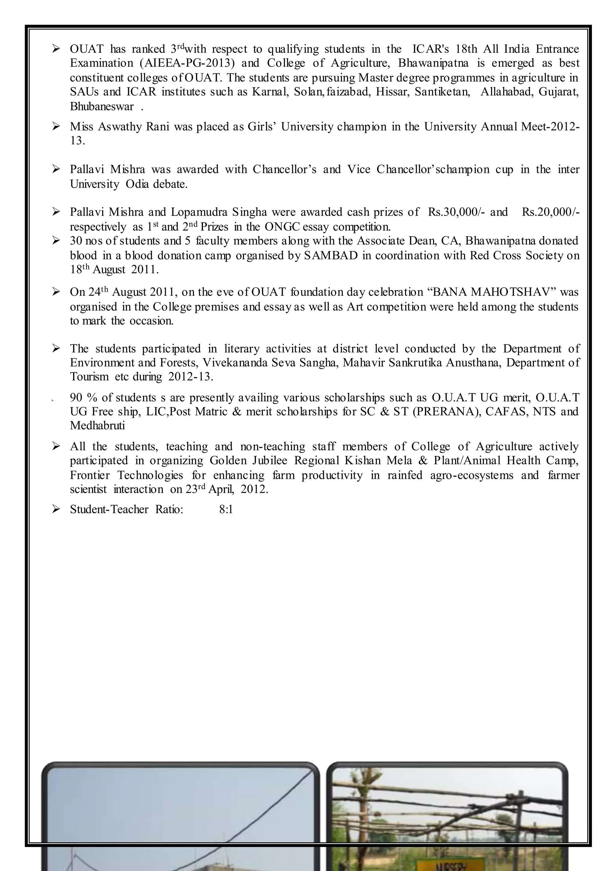  OUAT has ranked 3rdwith respect to qualifying students in the ICAR's 18th All India Entrance
Examination (AIEEA-PG-2013) and College of Agriculture, Bhawanipatna is emerged as best
constituent colleges of OUAT. The students are pursuing Master degree programmes in agriculture in
SAUs and ICAR institutes such as Karnal, Solan,faizabad, Hissar, Santiketan, Allahabad, Gujarat,
Bhubaneswar .
 Miss Aswathy Rani was placed as Girls’ University champion in the University Annual Meet-2012-
13.
 Pallavi Mishra was awarded with Chancellor’s and Vice Chancellor’schampion cup in the inter
University Odia debate.
 Pallavi Mishra and Lopamudra Singha were awarded cash prizes of Rs.30,000/- and Rs.20,000/-
respectively as 1st and 2nd Prizes in the ONGC essay competition.
 30 nos of students and 5 faculty members along with the Associate Dean, CA, Bhawanipatna donated
blood in a blood donation camp organised by SAMBAD in coordination with Red Cross Society on
18th August 2011.
 On 24th August 2011, on the eve of OUAT foundation day celebration “BANA MAHOTSHAV” was
organised in the College premises and essay as well as Art competition were held among the students
to mark the occasion.
 The students participated in literary activities at district level conducted by the Department of
Environment and Forests, Vivekananda Seva Sangha, Mahavir Sankrutika Anusthana, Department of
Tourism etc during 2012-13.
 90 % of students s are presently availing various scholarships such as O.U.A.T UG merit, O.U.A.T
UG Free ship, LIC,Post Matric & merit scholarships for SC & ST (PRERANA), CAFAS, NTS and
Medhabruti
 All the students, teaching and non-teaching staff members of College of Agriculture actively
participated in organizing Golden Jubilee Regional Kishan Mela & Plant/Animal Health Camp,
Frontier Technologies for enhancing farm productivity in rainfed agro-ecosystems and farmer
scientist interaction on 23rd April, 2012.
 Student-Teacher Ratio: 8:1
 
