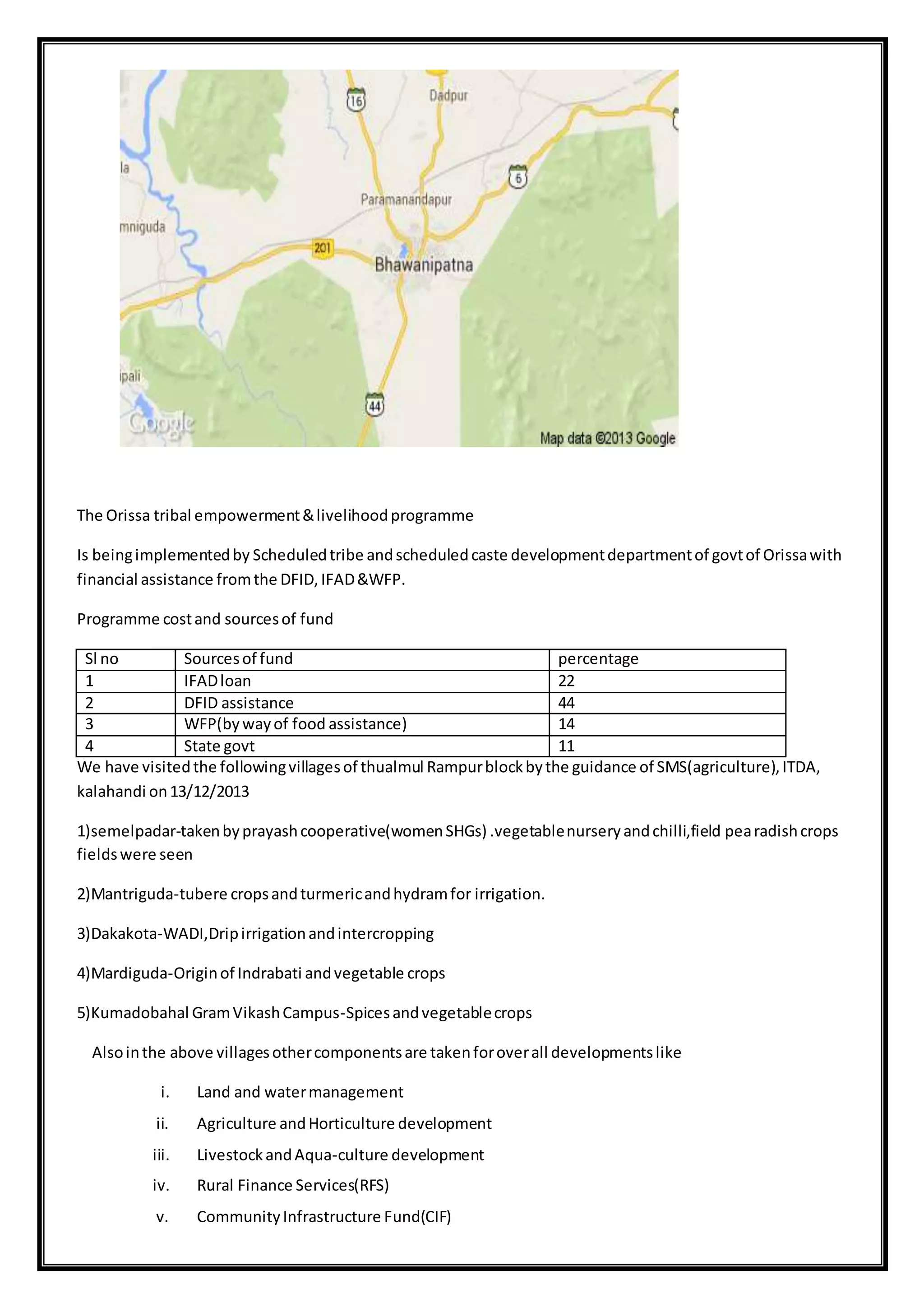 The Orissa tribal empowerment&livelihoodprogramme
Is beingimplementedby Scheduledtribe andscheduledcaste developmentdepartmentof govtof Orissawith
financial assistance fromthe DFID,IFAD&WFP.
Programme costand sourcesof fund
Sl no Sourcesof fund percentage
1 IFADloan 22
2 DFID assistance 44
3 WFP(bywayof food assistance) 14
4 State govt 11
We have visitedthe followingvillagesof thualmul Rampurblockbythe guidance of SMS(agriculture),ITDA,
kalahandi on13/12/2013
1)semelpadar-takenbyprayashcooperative(womenSHGs) .vegetablenurseryandchilli,field pearadishcrops
fieldswere seen
2)Mantriguda-tubere cropsandturmericandhydramfor irrigation.
3)Dakakota-WADI,Dripirrigationandintercropping
4)Mardiguda-Originof Indrabati andvegetable crops
5)Kumadobahal GramVikashCampus-Spicesandvegetablecrops
Alsointhe above villagesothercomponentsare takenforoverall developmentslike
i. Land and watermanagement
ii. Agriculture andHorticulture development
iii. LivestockandAqua-culture development
iv. Rural Finance Services(RFS)
v. CommunityInfrastructure Fund(CIF)
 
