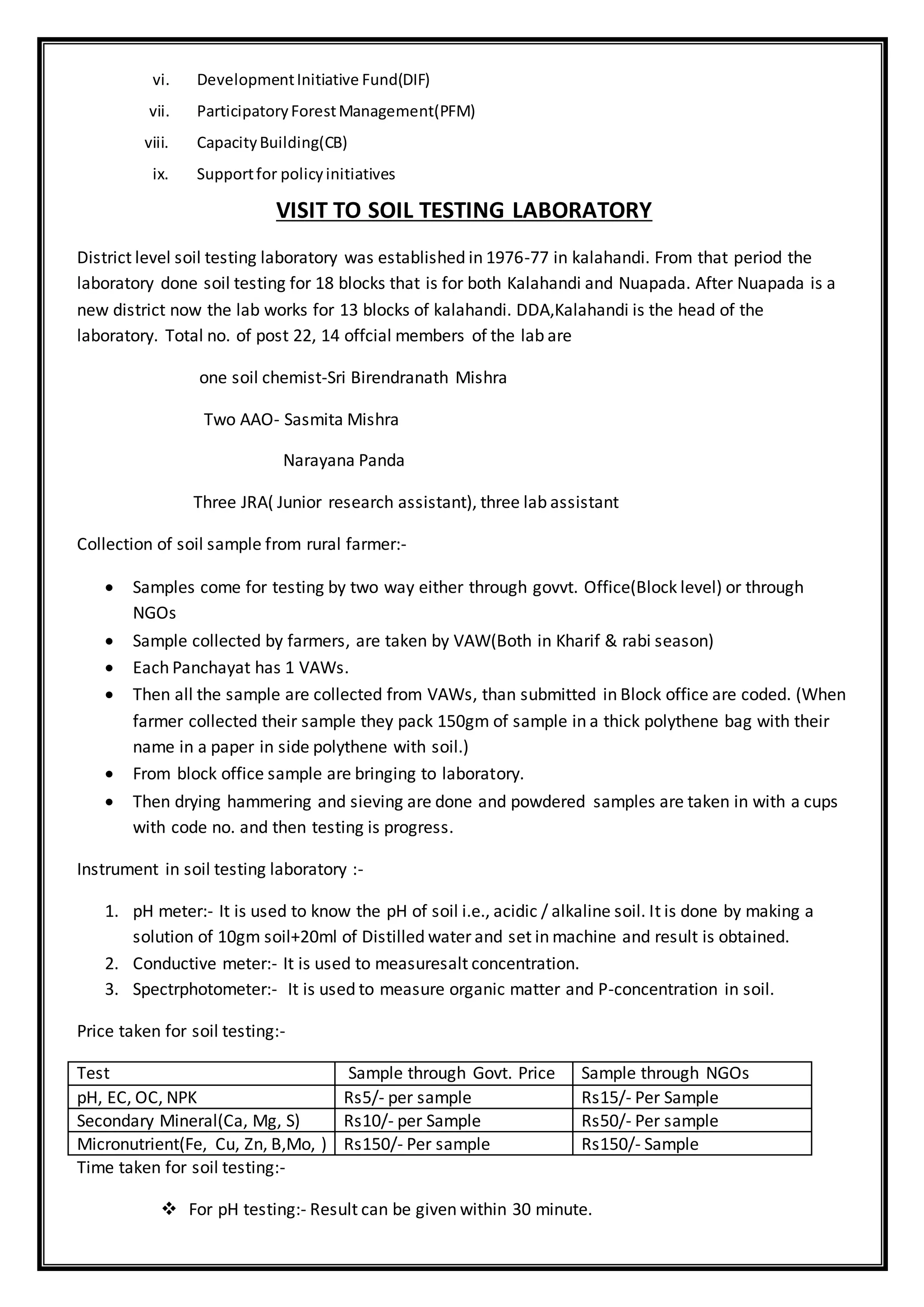 vi. DevelopmentInitiative Fund(DIF)
vii. ParticipatoryForestManagement(PFM)
viii. CapacityBuilding(CB)
ix. Supportfor policyinitiatives
VISIT TO SOIL TESTING LABORATORY
District level soil testing laboratory was established in 1976-77 in kalahandi. From that period the
laboratory done soil testing for 18 blocks that is for both Kalahandi and Nuapada. After Nuapada is a
new district now the lab works for 13 blocks of kalahandi. DDA,Kalahandi is the head of the
laboratory. Total no. of post 22, 14 offcial members of the lab are
one soil chemist-Sri Birendranath Mishra
Two AAO- Sasmita Mishra
Narayana Panda
Three JRA( Junior research assistant), three lab assistant
Collection of soil sample from rural farmer:-
 Samples come for testing by two way either through govvt. Office(Block level) or through
NGOs
 Sample collected by farmers, are taken by VAW(Both in Kharif & rabi season)
 Each Panchayat has 1 VAWs.
 Then all the sample are collected from VAWs, than submitted in Block office are coded. (When
farmer collected their sample they pack 150gm of sample in a thick polythene bag with their
name in a paper in side polythene with soil.)
 From block office sample are bringing to laboratory.
 Then drying hammering and sieving are done and powdered samples are taken in with a cups
with code no. and then testing is progress.
Instrument in soil testing laboratory :-
1. pH meter:- It is used to know the pH of soil i.e., acidic / alkaline soil. It is done by making a
solution of 10gm soil+20ml of Distilled water and set in machine and result is obtained.
2. Conductive meter:- It is used to measuresalt concentration.
3. Spectrphotometer:- It is used to measure organic matter and P-concentration in soil.
Price taken for soil testing:-
Test Sample through Govt. Price Sample through NGOs
pH, EC, OC, NPK Rs5/- per sample Rs15/- Per Sample
Secondary Mineral(Ca, Mg, S) Rs10/- per Sample Rs50/- Per sample
Micronutrient(Fe, Cu, Zn, B,Mo, ) Rs150/- Per sample Rs150/- Sample
Time taken for soil testing:-
 For pH testing:- Result can be given within 30 minute.
 