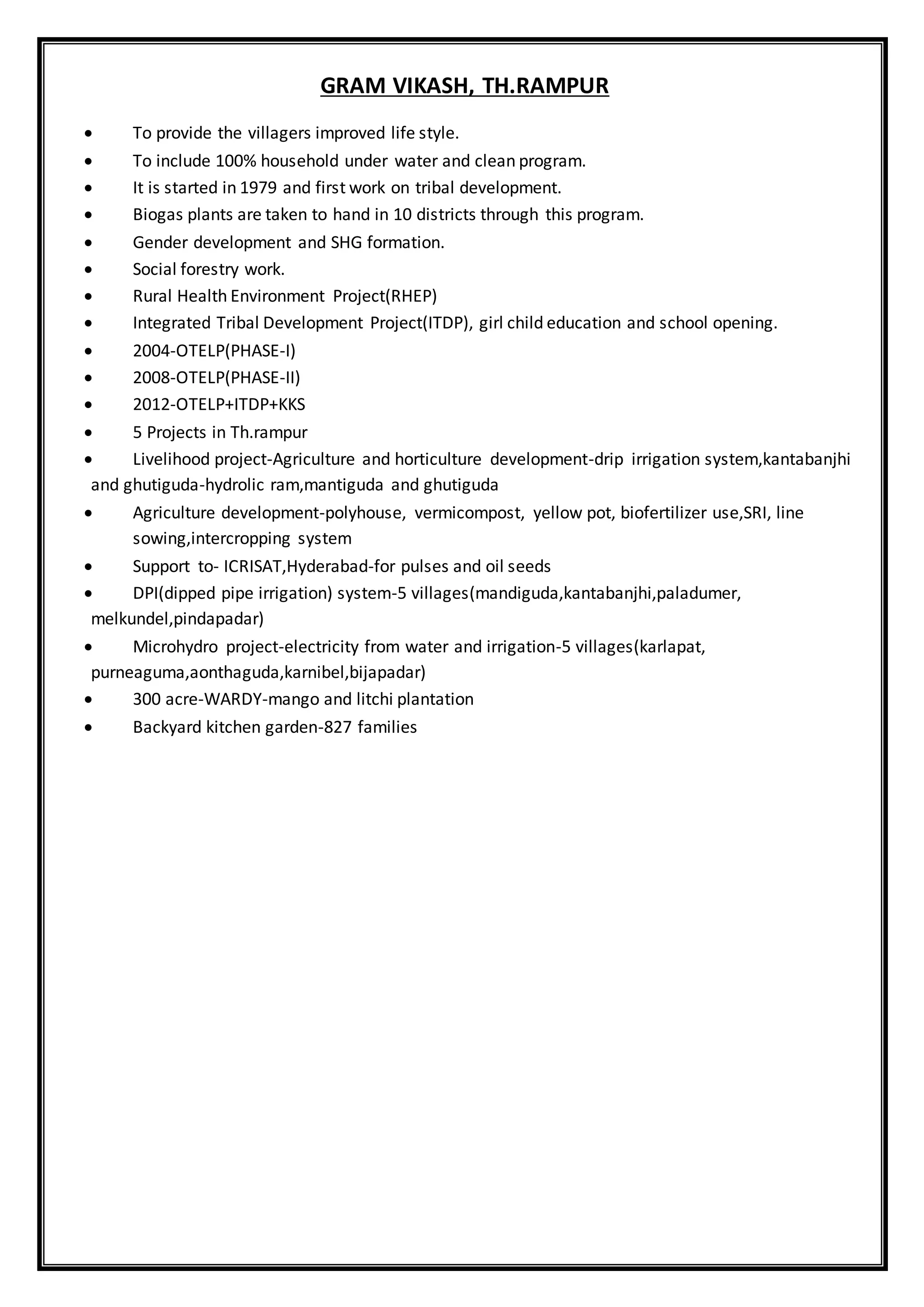 GRAM VIKASH, TH.RAMPUR
 To provide the villagers improved life style.
 To include 100% household under water and clean program.
 It is started in 1979 and first work on tribal development.
 Biogas plants are taken to hand in 10 districts through this program.
 Gender development and SHG formation.
 Social forestry work.
 Rural Health Environment Project(RHEP)
 Integrated Tribal Development Project(ITDP), girl child education and school opening.
 2004-OTELP(PHASE-I)
 2008-OTELP(PHASE-II)
 2012-OTELP+ITDP+KKS
 5 Projects in Th.rampur
 Livelihood project-Agriculture and horticulture development-drip irrigation system,kantabanjhi
and ghutiguda-hydrolic ram,mantiguda and ghutiguda
 Agriculture development-polyhouse, vermicompost, yellow pot, biofertilizer use,SRI, line
sowing,intercropping system
 Support to- ICRISAT,Hyderabad-for pulses and oil seeds
 DPI(dipped pipe irrigation) system-5 villages(mandiguda,kantabanjhi,paladumer,
melkundel,pindapadar)
 Microhydro project-electricity from water and irrigation-5 villages(karlapat,
purneaguma,aonthaguda,karnibel,bijapadar)
 300 acre-WARDY-mango and litchi plantation
 Backyard kitchen garden-827 families
 