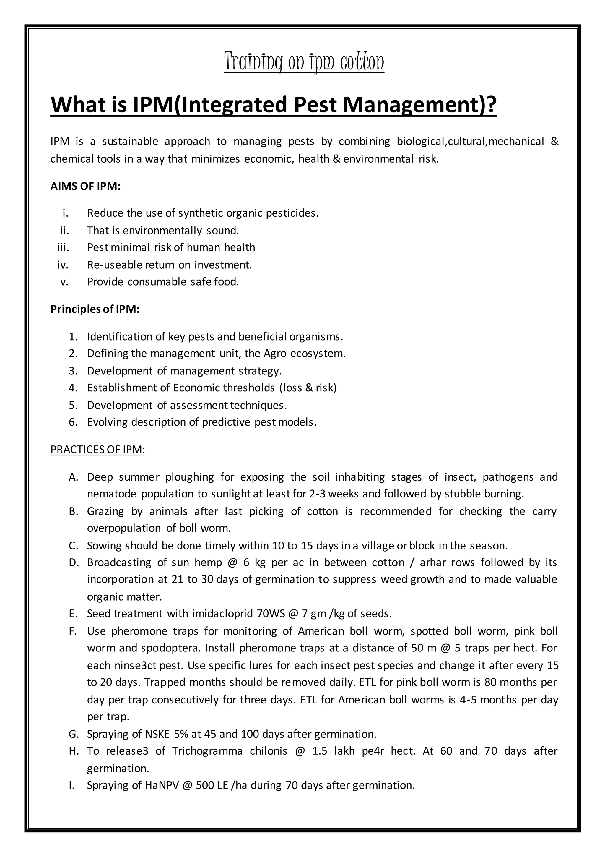 Training on ipm cotton
What is IPM(Integrated Pest Management)?
IPM is a sustainable approach to managing pests by combining biological,cultural,mechanical &
chemical tools in a way that minimizes economic, health & environmental risk.
AIMS OF IPM:
i. Reduce the use of synthetic organic pesticides.
ii. That is environmentally sound.
iii. Pest minimal risk of human health
iv. Re-useable return on investment.
v. Provide consumable safe food.
Principles of IPM:
1. Identification of key pests and beneficial organisms.
2. Defining the management unit, the Agro ecosystem.
3. Development of management strategy.
4. Establishment of Economic thresholds (loss & risk)
5. Development of assessment techniques.
6. Evolving description of predictive pest models.
PRACTICES OF IPM:
A. Deep summer ploughing for exposing the soil inhabiting stages of insect, pathogens and
nematode population to sunlight at least for 2-3 weeks and followed by stubble burning.
B. Grazing by animals after last picking of cotton is recommended for checking the carry
overpopulation of boll worm.
C. Sowing should be done timely within 10 to 15 days in a village or block in the season.
D. Broadcasting of sun hemp @ 6 kg per ac in between cotton / arhar rows followed by its
incorporation at 21 to 30 days of germination to suppress weed growth and to made valuable
organic matter.
E. Seed treatment with imidacloprid 70WS @ 7 gm /kg of seeds.
F. Use pheromone traps for monitoring of American boll worm, spotted boll worm, pink boll
worm and spodoptera. Install pheromone traps at a distance of 50 m @ 5 traps per hect. For
each ninse3ct pest. Use specific lures for each insect pest species and change it after every 15
to 20 days. Trapped months should be removed daily. ETL for pink boll worm is 80 months per
day per trap consecutively for three days. ETL for American boll worms is 4-5 months per day
per trap.
G. Spraying of NSKE 5% at 45 and 100 days after germination.
H. To release3 of Trichogramma chilonis @ 1.5 lakh pe4r hect. At 60 and 70 days after
germination.
I. Spraying of HaNPV @ 500 LE /ha during 70 days after germination.
 