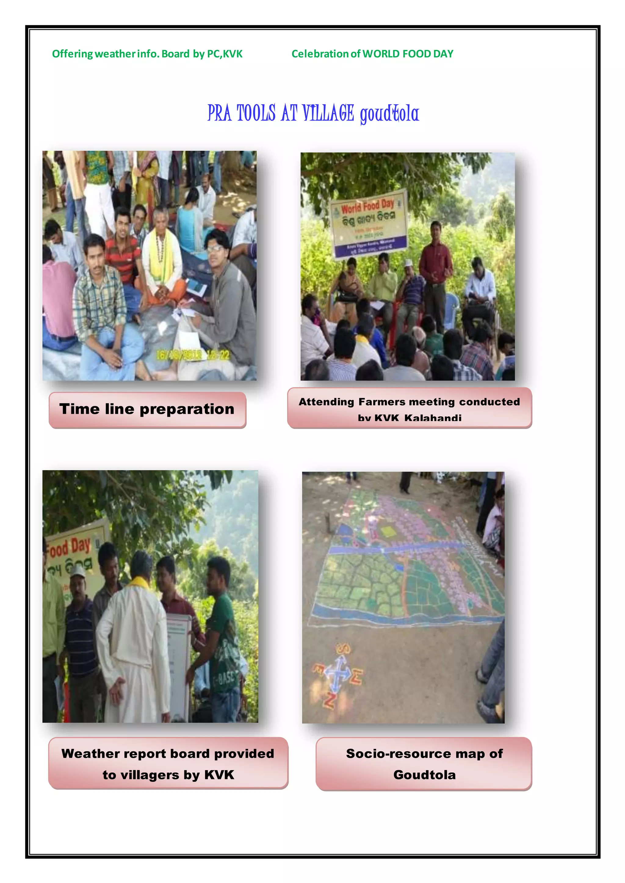 Offeringweatherinfo.Board by PC,KVK CelebrationofWORLD FOOD DAY
PRA TOOLS AT VILLAGE goudtola
Time line preparation
Attending Farmers meeting conducted
by KVK Kalahandi
Weather report board provided
to villagers by KVK
Socio-resource map of
Goudtola
 