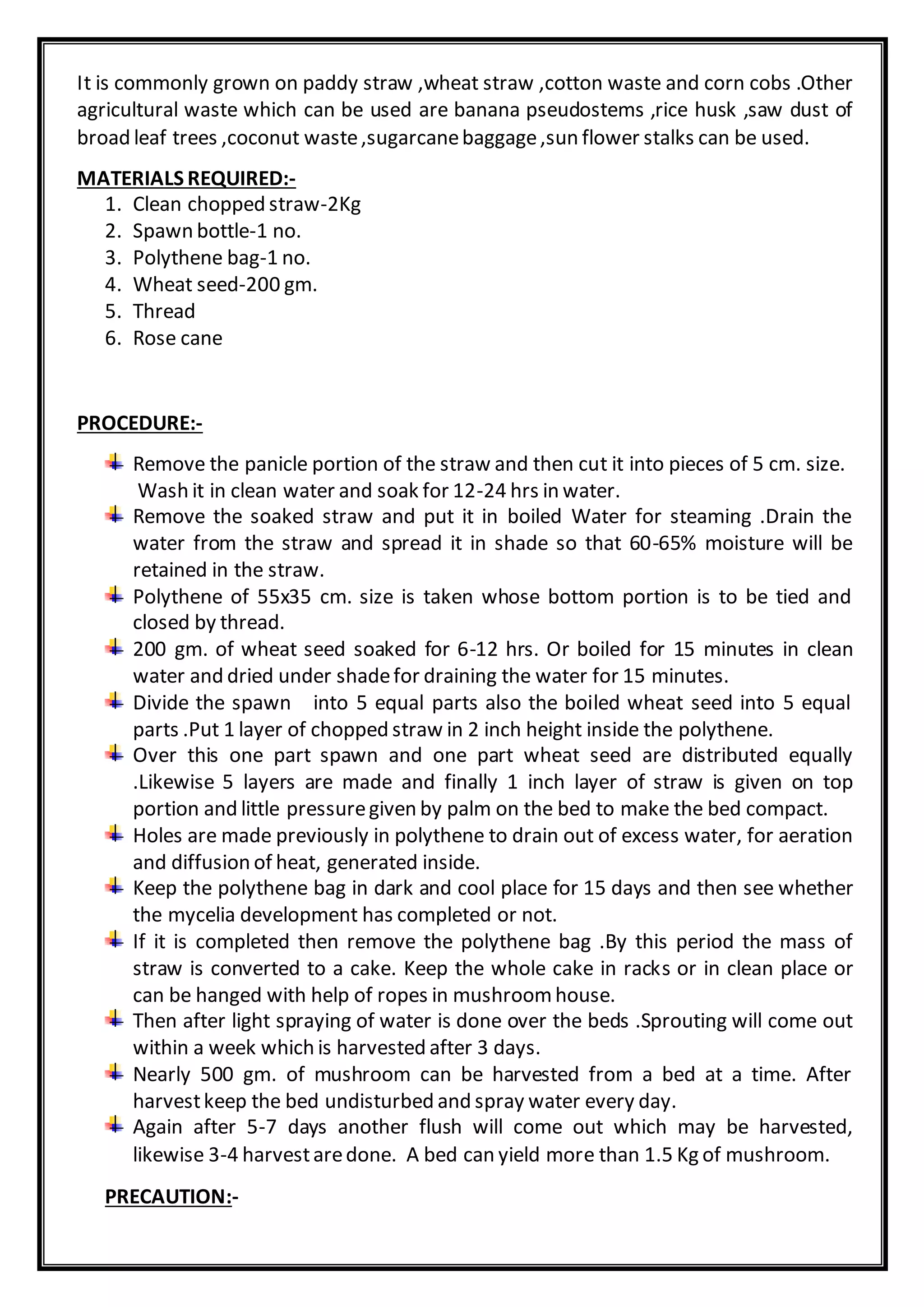 It is commonly grown on paddy straw ,wheat straw ,cotton waste and corn cobs .Other
agricultural waste which can be used are banana pseudostems ,rice husk ,saw dust of
broad leaf trees ,coconut waste,sugarcanebaggage,sun flower stalks can be used.
MATERIALS REQUIRED:-
1. Clean chopped straw-2Kg
2. Spawn bottle-1 no.
3. Polythene bag-1 no.
4. Wheat seed-200 gm.
5. Thread
6. Rose cane
PROCEDURE:-
Remove the panicle portion of the straw and then cut it into pieces of 5 cm. size.
Wash it in clean water and soak for 12-24 hrs in water.
Remove the soaked straw and put it in boiled Water for steaming .Drain the
water from the straw and spread it in shade so that 60-65% moisture will be
retained in the straw.
Polythene of 55x35 cm. size is taken whose bottom portion is to be tied and
closed by thread.
200 gm. of wheat seed soaked for 6-12 hrs. Or boiled for 15 minutes in clean
water and dried under shadefor draining the water for 15 minutes.
Divide the spawn into 5 equal parts also the boiled wheat seed into 5 equal
parts .Put 1 layer of chopped straw in 2 inch height inside the polythene.
Over this one part spawn and one part wheat seed are distributed equally
.Likewise 5 layers are made and finally 1 inch layer of straw is given on top
portion and little pressuregiven by palm on the bed to make the bed compact.
Holes are made previously in polythene to drain out of excess water, for aeration
and diffusion of heat, generated inside.
Keep the polythene bag in dark and cool place for 15 days and then see whether
the mycelia development has completed or not.
If it is completed then remove the polythene bag .By this period the mass of
straw is converted to a cake. Keep the whole cake in racks or in clean place or
can be hanged with help of ropes in mushroomhouse.
Then after light spraying of water is done over the beds .Sprouting will come out
within a week which is harvested after 3 days.
Nearly 500 gm. of mushroom can be harvested from a bed at a time. After
harvestkeep the bed undisturbed and spray water every day.
Again after 5-7 days another flush will come out which may be harvested,
likewise 3-4 harvestaredone. A bed can yield more than 1.5 Kg of mushroom.
PRECAUTION:-
 