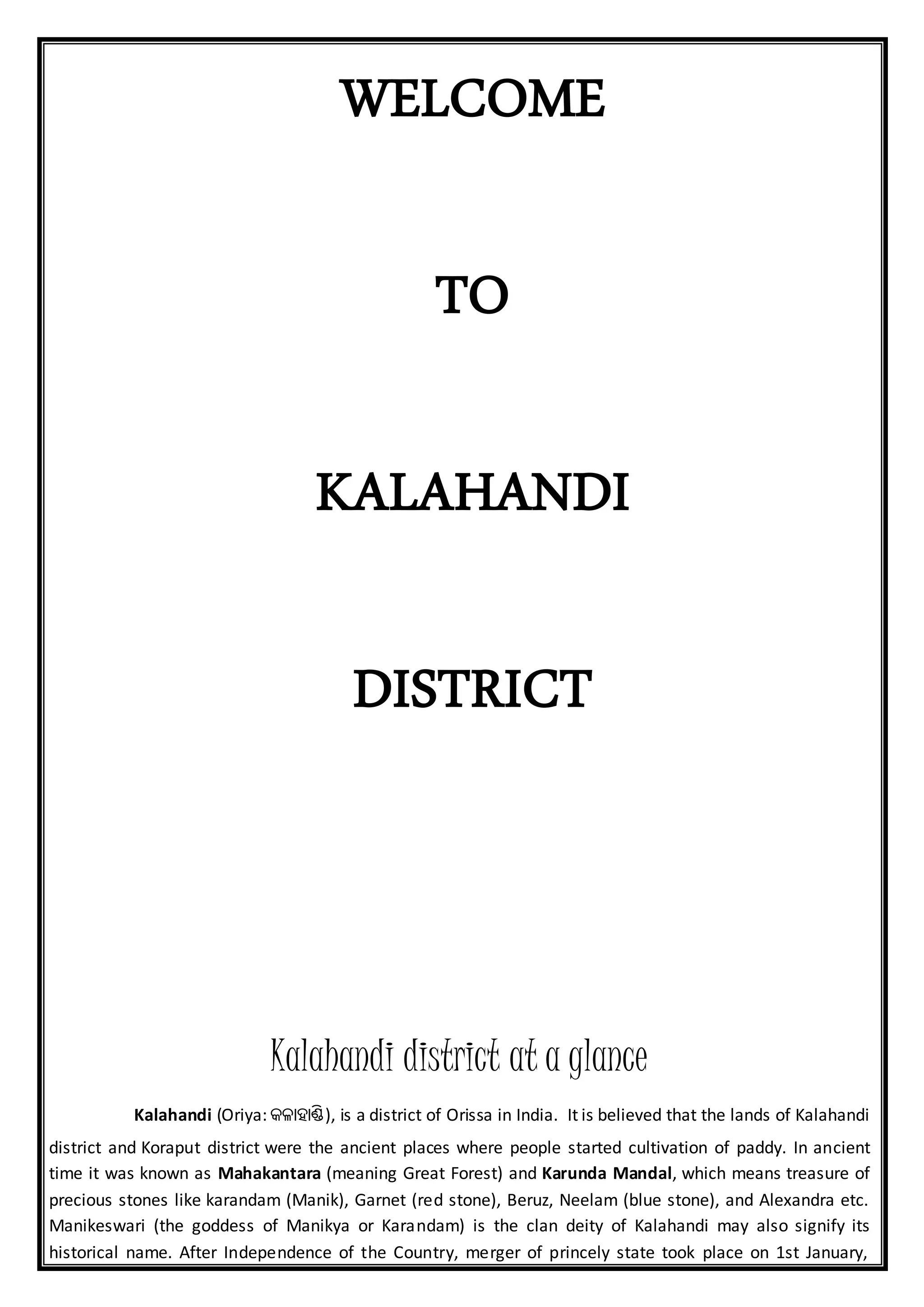 WELCOME
TO
KALAHANDI
DISTRICT
Kalahandi district at a glance
Kalahandi (Oriya: କଳାହାଣ୍ଡି), is a district of Orissa in India. It is believed that the lands of Kalahandi
district and Koraput district were the ancient places where people started cultivation of paddy. In ancient
time it was known as Mahakantara (meaning Great Forest) and Karunda Mandal, which means treasure of
precious stones like karandam (Manik), Garnet (red stone), Beruz, Neelam (blue stone), and Alexandra etc.
Manikeswari (the goddess of Manikya or Karandam) is the clan deity of Kalahandi may also signify its
historical name. After Independence of the Country, merger of princely state took place on 1st January,
 