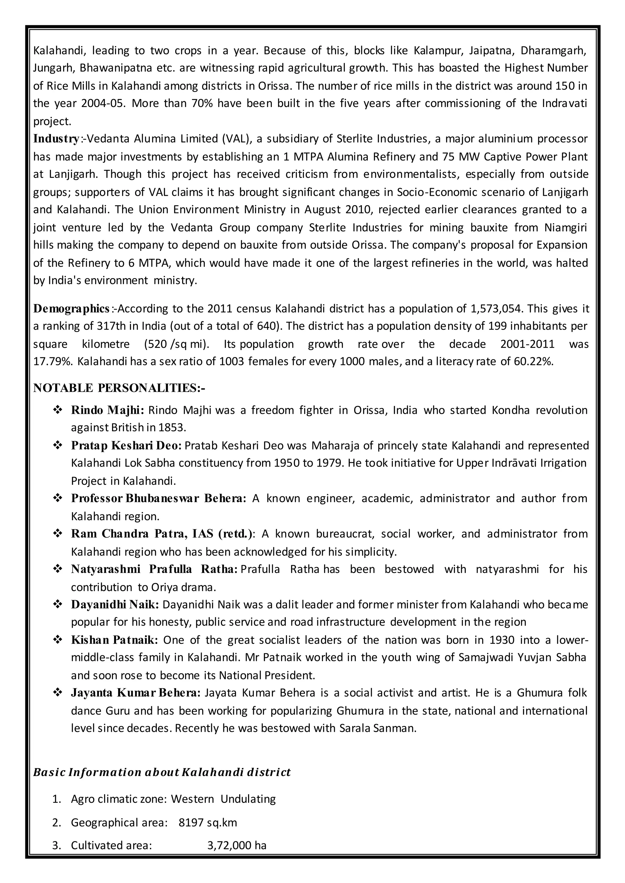Kalahandi, leading to two crops in a year. Because of this, blocks like Kalampur, Jaipatna, Dharamgarh,
Jungarh, Bhawanipatna etc. are witnessing rapid agricultural growth. This has boasted the Highest Number
of Rice Mills in Kalahandi among districts in Orissa. The number of rice mills in the district was around 150 in
the year 2004-05. More than 70% have been built in the five years after commissioning of the Indravati
project.
Industry:-Vedanta Alumina Limited (VAL), a subsidiary of Sterlite Industries, a major aluminium processor
has made major investments by establishing an 1 MTPA Alumina Refinery and 75 MW Captive Power Plant
at Lanjigarh. Though this project has received criticism from environmentalists, especially from outside
groups; supporters of VAL claims it has brought significant changes in Socio-Economic scenario of Lanjigarh
and Kalahandi. The Union Environment Ministry in August 2010, rejected earlier clearances granted to a
joint venture led by the Vedanta Group company Sterlite Industries for mining bauxite from Niamgiri
hills making the company to depend on bauxite from outside Orissa. The company's proposal for Expansion
of the Refinery to 6 MTPA, which would have made it one of the largest refineries in the world, was halted
by India's environment ministry.
Demographics:-According to the 2011 census Kalahandi district has a population of 1,573,054. This gives it
a ranking of 317th in India (out of a total of 640). The district has a population density of 199 inhabitants per
square kilometre (520 /sq mi). Its population growth rate over the decade 2001-2011 was
17.79%. Kalahandi has a sex ratio of 1003 females for every 1000 males, and a literacy rate of 60.22%.
NOTABLE PERSONALITIES:-
 Rindo Majhi: Rindo Majhi was a freedom fighter in Orissa, India who started Kondha revolution
against British in 1853.
 Pratap Keshari Deo: Pratab Keshari Deo was Maharaja of princely state Kalahandi and represented
Kalahandi Lok Sabha constituency from 1950 to 1979. He took initiative for Upper Indrāvati Irrigation
Project in Kalahandi.
 Professor Bhubaneswar Behera: A known engineer, academic, administrator and author from
Kalahandi region.
 Ram Chandra Patra, IAS (retd.): A known bureaucrat, social worker, and administrator from
Kalahandi region who has been acknowledged for his simplicity.
 Natyarashmi Prafulla Ratha: Prafulla Ratha has been bestowed with natyarashmi for his
contribution to Oriya drama.
 Dayanidhi Naik: Dayanidhi Naik was a dalit leader and former minister from Kalahandi who became
popular for his honesty, public service and road infrastructure development in the region
 Kishan Patnaik: One of the great socialist leaders of the nation was born in 1930 into a lower-
middle-class family in Kalahandi. Mr Patnaik worked in the youth wing of Samajwadi Yuvjan Sabha
and soon rose to become its National President.
 Jayanta Kumar Behera: Jayata Kumar Behera is a social activist and artist. He is a Ghumura folk
dance Guru and has been working for popularizing Ghumura in the state, national and international
level since decades. Recently he was bestowed with Sarala Sanman.
Basic Information about Kalahandi district
1. Agro climatic zone: Western Undulating
2. Geographical area: 8197 sq.km
3. Cultivated area: 3,72,000 ha
 