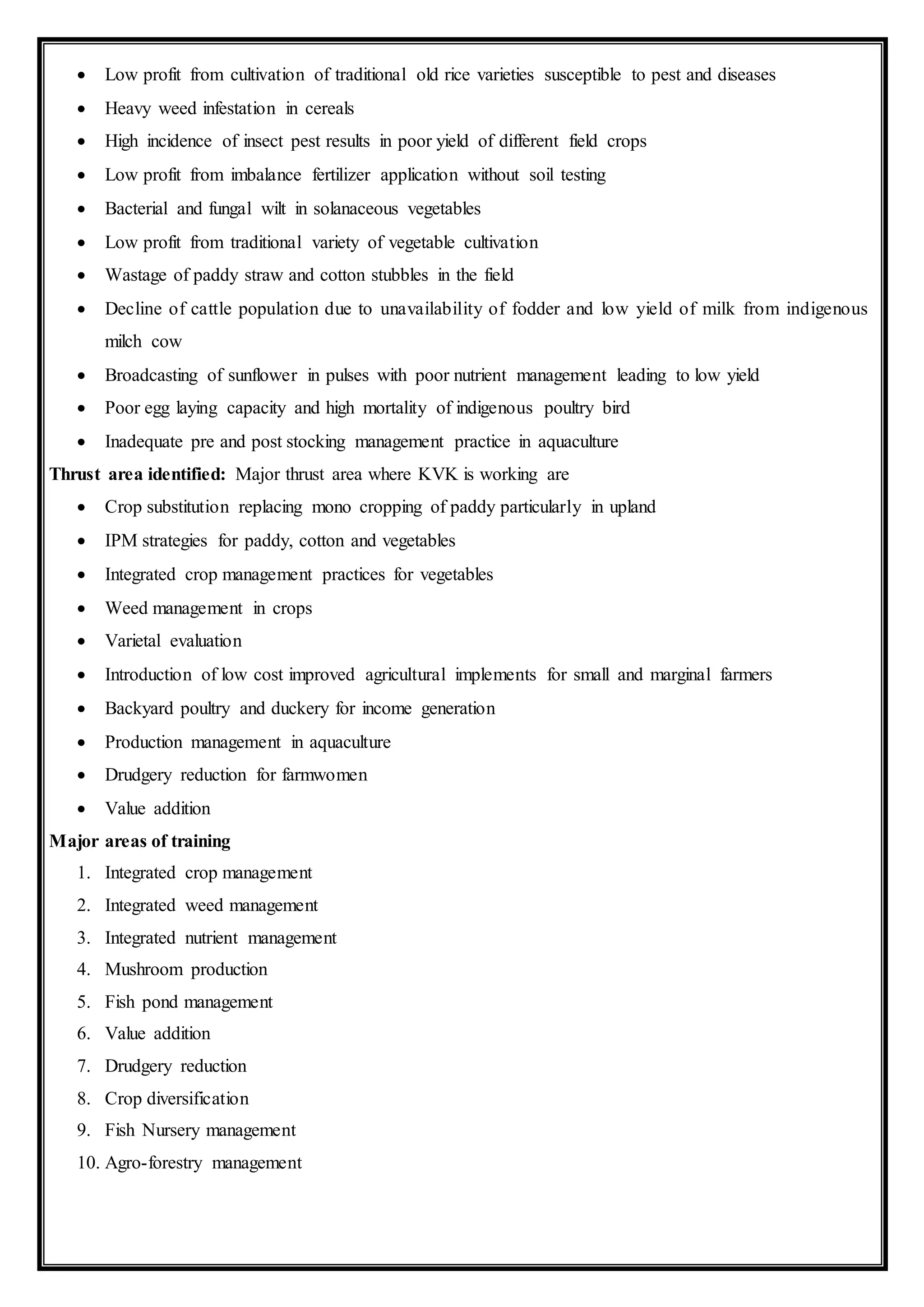  Low profit from cultivation of traditional old rice varieties susceptible to pest and diseases
 Heavy weed infestation in cereals
 High incidence of insect pest results in poor yield of different field crops
 Low profit from imbalance fertilizer application without soil testing
 Bacterial and fungal wilt in solanaceous vegetables
 Low profit from traditional variety of vegetable cultivation
 Wastage of paddy straw and cotton stubbles in the field
 Decline of cattle population due to unavailability of fodder and low yield of milk from indigenous
milch cow
 Broadcasting of sunflower in pulses with poor nutrient management leading to low yield
 Poor egg laying capacity and high mortality of indigenous poultry bird
 Inadequate pre and post stocking management practice in aquaculture
Thrust area identified: Major thrust area where KVK is working are
 Crop substitution replacing mono cropping of paddy particularly in upland
 IPM strategies for paddy, cotton and vegetables
 Integrated crop management practices for vegetables
 Weed management in crops
 Varietal evaluation
 Introduction of low cost improved agricultural implements for small and marginal farmers
 Backyard poultry and duckery for income generation
 Production management in aquaculture
 Drudgery reduction for farmwomen
 Value addition
Major areas of training
1. Integrated crop management
2. Integrated weed management
3. Integrated nutrient management
4. Mushroom production
5. Fish pond management
6. Value addition
7. Drudgery reduction
8. Crop diversification
9. Fish Nursery management
10. Agro-forestry management
 