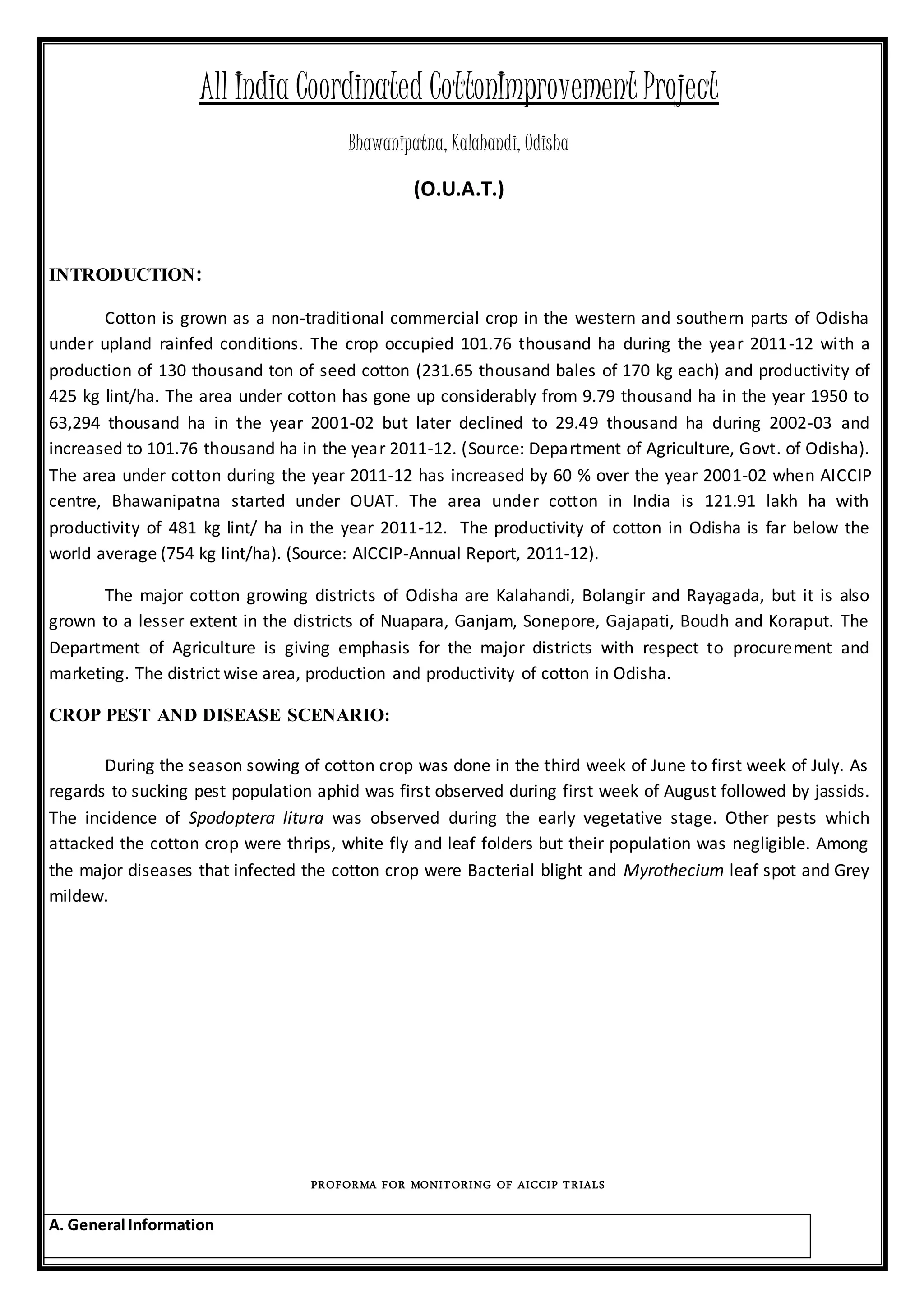 All India Coordinated CottonImprovement Project
Bhawanipatna, Kalahandi, Odisha
(O.U.A.T.)
INTRODUCTION:
Cotton is grown as a non-traditional commercial crop in the western and southern parts of Odisha
under upland rainfed conditions. The crop occupied 101.76 thousand ha during the year 2011-12 with a
production of 130 thousand ton of seed cotton (231.65 thousand bales of 170 kg each) and productivity of
425 kg lint/ha. The area under cotton has gone up considerably from 9.79 thousand ha in the year 1950 to
63,294 thousand ha in the year 2001-02 but later declined to 29.49 thousand ha during 2002-03 and
increased to 101.76 thousand ha in the year 2011-12. (Source: Department of Agriculture, Govt. of Odisha).
The area under cotton during the year 2011-12 has increased by 60 % over the year 2001-02 when AICCIP
centre, Bhawanipatna started under OUAT. The area under cotton in India is 121.91 lakh ha with
productivity of 481 kg lint/ ha in the year 2011-12. The productivity of cotton in Odisha is far below the
world average (754 kg lint/ha). (Source: AICCIP-Annual Report, 2011-12).
The major cotton growing districts of Odisha are Kalahandi, Bolangir and Rayagada, but it is also
grown to a lesser extent in the districts of Nuapara, Ganjam, Sonepore, Gajapati, Boudh and Koraput. The
Department of Agriculture is giving emphasis for the major districts with respect to procurement and
marketing. The district wise area, production and productivity of cotton in Odisha.
CROP PEST AND DISEASE SCENARIO:
During the season sowing of cotton crop was done in the third week of June to first week of July. As
regards to sucking pest population aphid was first observed during first week of August followed by jassids.
The incidence of Spodoptera litura was observed during the early vegetative stage. Other pests which
attacked the cotton crop were thrips, white fly and leaf folders but their population was negligible. Among
the major diseases that infected the cotton crop were Bacterial blight and Myrothecium leaf spot and Grey
mildew.
PROFORMA FOR MONITORING OF AICCIP TRIALS
A. General Information
 