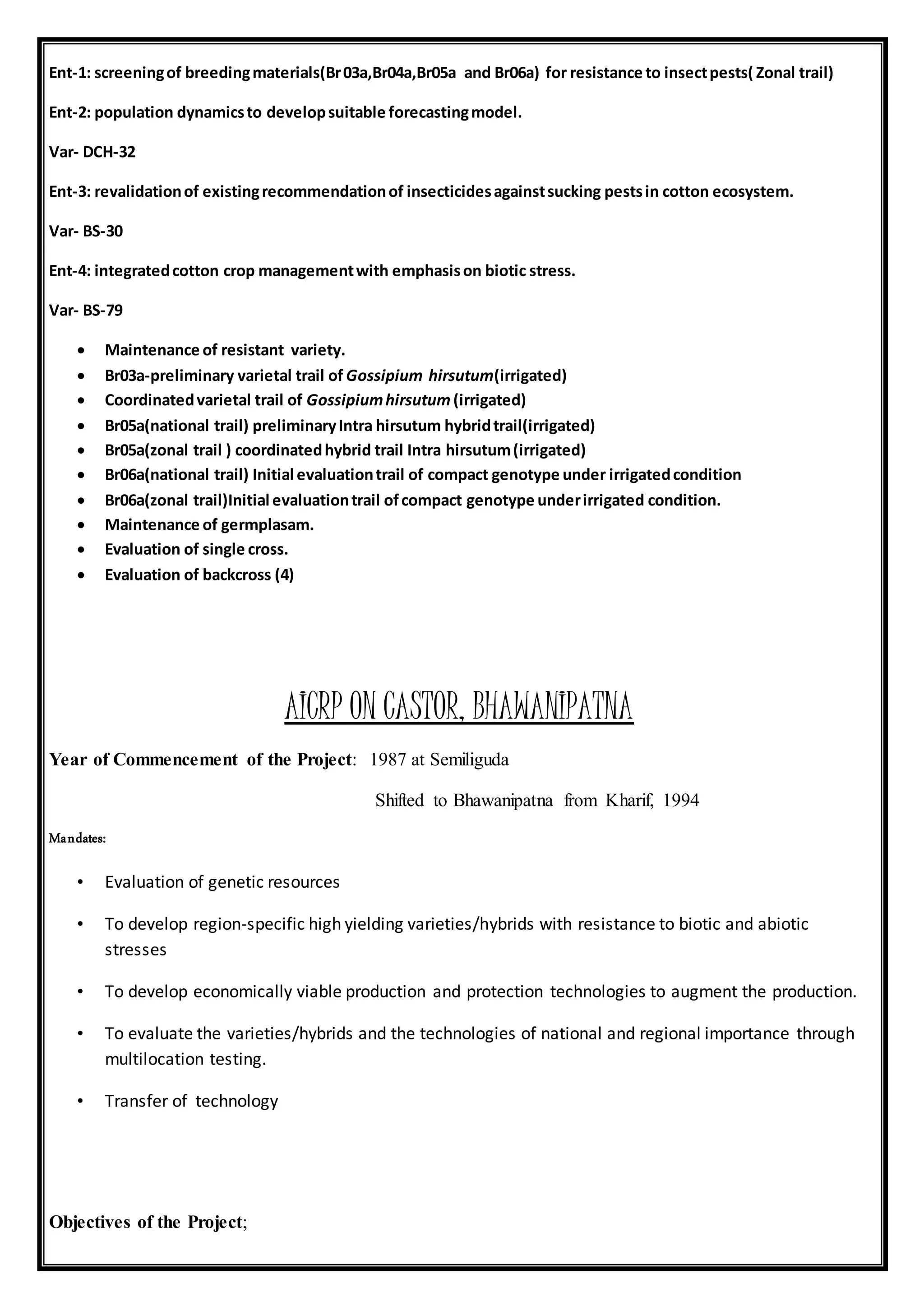Ent-1: screeningof breedingmaterials(Br03a,Br04a,Br05a and Br06a) for resistance to insectpests( Zonal trail)
Ent-2: population dynamicsto developsuitable forecastingmodel.
Var- DCH-32
Ent-3: revalidationof existingrecommendationof insecticidesagainstsucking pestsin cotton ecosystem.
Var- BS-30
Ent-4: integratedcotton crop managementwith emphasison biotic stress.
Var- BS-79
 Maintenance of resistant variety.
 Br03a-preliminary varietal trail of Gossipium hirsutum(irrigated)
 Coordinatedvarietal trail of Gossipiumhirsutum (irrigated)
 Br05a(national trail) preliminaryIntra hirsutum hybridtrail(irrigated)
 Br05a(zonal trail ) coordinatedhybrid trail Intra hirsutum(irrigated)
 Br06a(national trail) Initial evaluationtrail of compact genotype under irrigatedcondition
 Br06a(zonal trail)Initial evaluationtrail ofcompact genotype underirrigated condition.
 Maintenance of germplasam.
 Evaluation of single cross.
 Evaluation of backcross (4)
AICRP ON CASTOR, BHAWANIPATNA
Year of Commencement of the Project: 1987 at Semiliguda
Shifted to Bhawanipatna from Kharif, 1994
Mandates:
• Evaluation of genetic resources
• To develop region-specific high yielding varieties/hybrids with resistance to biotic and abiotic
stresses
• To develop economically viable production and protection technologies to augment the production.
• To evaluate the varieties/hybrids and the technologies of national and regional importance through
multilocation testing.
• Transfer of technology
Objectives of the Project;
 