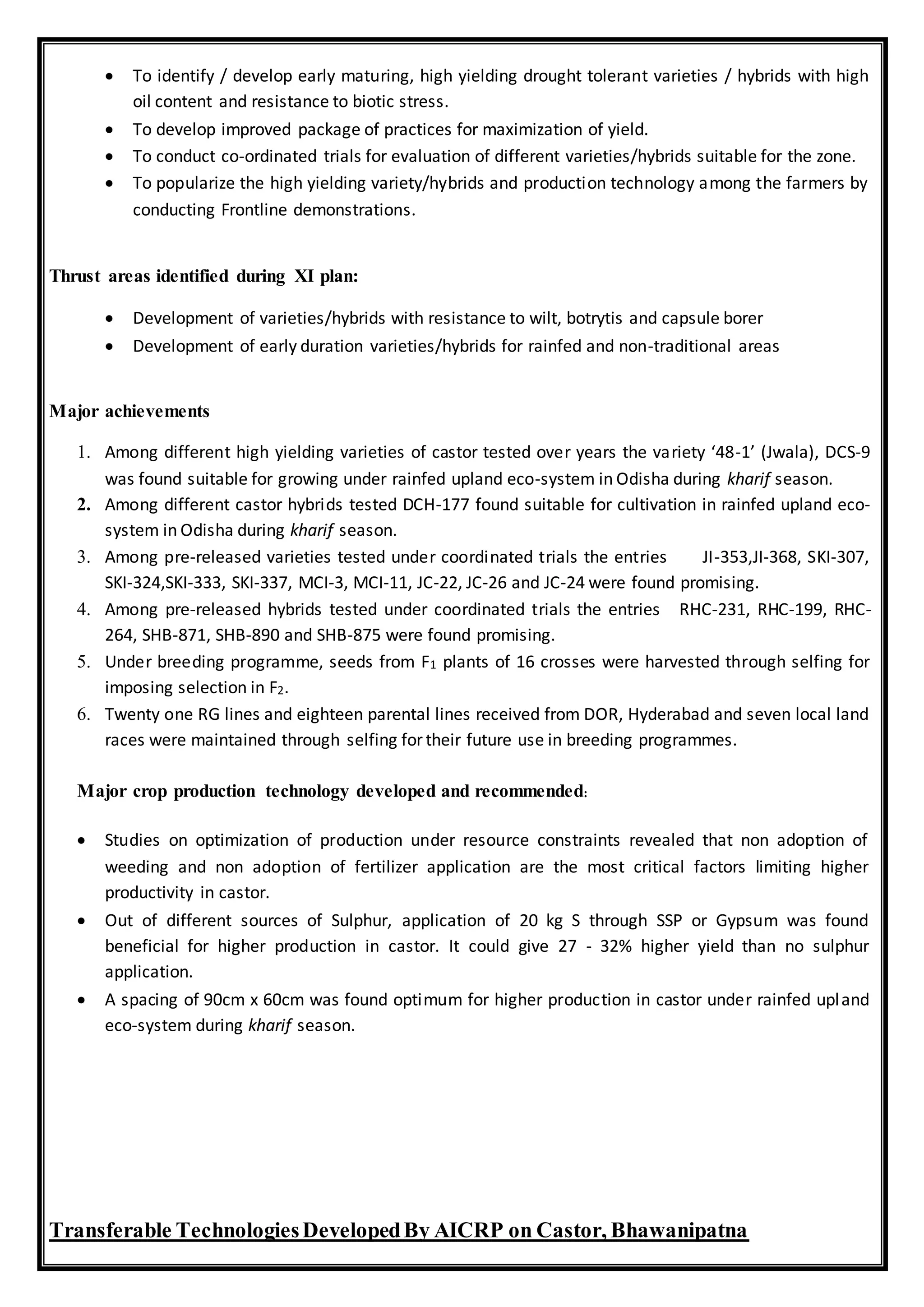  To identify / develop early maturing, high yielding drought tolerant varieties / hybrids with high
oil content and resistance to biotic stress.
 To develop improved package of practices for maximization of yield.
 To conduct co-ordinated trials for evaluation of different varieties/hybrids suitable for the zone.
 To popularize the high yielding variety/hybrids and production technology among the farmers by
conducting Frontline demonstrations.
Thrust areas identified during XI plan:
 Development of varieties/hybrids with resistance to wilt, botrytis and capsule borer
 Development of early duration varieties/hybrids for rainfed and non-traditional areas
Major achievements
1. Among different high yielding varieties of castor tested over years the variety ‘48-1’ (Jwala), DCS-9
was found suitable for growing under rainfed upland eco-system in Odisha during kharif season.
2. Among different castor hybrids tested DCH-177 found suitable for cultivation in rainfed upland eco-
system in Odisha during kharif season.
3. Among pre-released varieties tested under coordinated trials the entries JI-353,JI-368, SKI-307,
SKI-324,SKI-333, SKI-337, MCI-3, MCI-11, JC-22, JC-26 and JC-24 were found promising.
4. Among pre-released hybrids tested under coordinated trials the entries RHC-231, RHC-199, RHC-
264, SHB-871, SHB-890 and SHB-875 were found promising.
5. Under breeding programme, seeds from F1 plants of 16 crosses were harvested through selfing for
imposing selection in F2.
6. Twenty one RG lines and eighteen parental lines received from DOR, Hyderabad and seven local land
races were maintained through selfing for their future use in breeding programmes.
Major crop production technology developed and recommended:
 Studies on optimization of production under resource constraints revealed that non adoption of
weeding and non adoption of fertilizer application are the most critical factors limiting higher
productivity in castor.
 Out of different sources of Sulphur, application of 20 kg S through SSP or Gypsum was found
beneficial for higher production in castor. It could give 27 - 32% higher yield than no sulphur
application.
 A spacing of 90cm x 60cm was found optimum for higher production in castor under rainfed upland
eco-system during kharif season.
Transferable TechnologiesDevelopedBy AICRP on Castor, Bhawanipatna
 